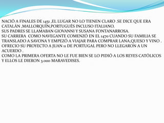NACIÓ A FINALES DE 1451 ,EL LUGAR NO LO TIENEN CLARO .SE DICE QUE ERA
CATALÁN ,MALLORQUÍN,PORTUGUÉS INCLUSO ITALIANO.
SUS PADRES SE LLAMABAN GIOVANNI Y SUSANA FONTANARROSA.
SU CARRERA COMO NAVEGANTE COMENZÓ EN EL 1470 CUANDO SU FAMILIA SE
TRANSLADO A SAVONA Y EMPEZÓ A VIAJAR PARA COMPRAR LANA,QUESO Y VINO .
OFRECIO SU PROYECTO A JUAN 11 DE PORTUGAL PERO NO LLEGARON A UN
ACUERDO .
COMO LA PRIMERA OFERTA NO LE FUE BIEN SE LO PIDIÓ A LOS REYES CATÓLICOS
Y ELLOS LE DIERON 3.000 MARAVEDISES.
 