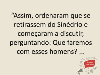 “Assim, ordenaram que se
retirassem do Sinédrio e
começaram a discutir,
perguntando: Que faremos
com esses homens? ...
 