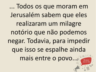 ... Todos os que moram em
Jerusalém sabem que eles
realizaram um milagre
notório que não podemos
negar. Todavia, para impedir
que isso se espalhe ainda
mais entre o povo...
 