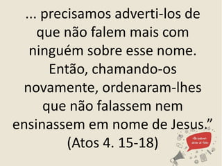 ... precisamos adverti-los de
que não falem mais com
ninguém sobre esse nome.
Então, chamando-os
novamente, ordenaram-lhes
que não falassem nem
ensinassem em nome de Jesus.”
(Atos 4. 15-18)
 