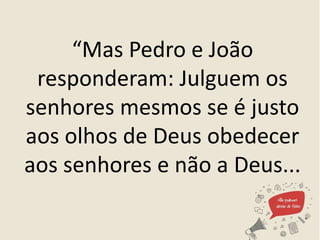 “Mas Pedro e João
responderam: Julguem os
senhores mesmos se é justo
aos olhos de Deus obedecer
aos senhores e não a Deus...
 