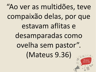 “Ao ver as multidões, teve
compaixão delas, por que
estavam aflitas e
desamparadas como
ovelha sem pastor”.
(Mateus 9.36)
 
