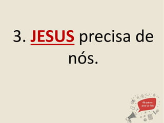 3. JESUS precisa de
nós.
 