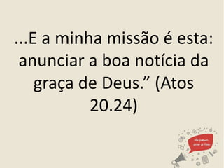 ...E a minha missão é esta:
anunciar a boa notícia da
graça de Deus.” (Atos
20.24)
 