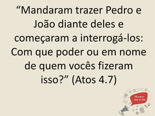 “Mandaram trazer Pedro e
João diante deles e
começaram a interrogá-los:
Com que poder ou em nome
de quem vocês fizeram
isso?” (Atos 4.7)
 