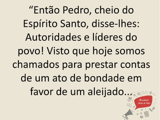 “Então Pedro, cheio do
Espírito Santo, disse-lhes:
Autoridades e líderes do
povo! Visto que hoje somos
chamados para prestar contas
de um ato de bondade em
favor de um aleijado...
 