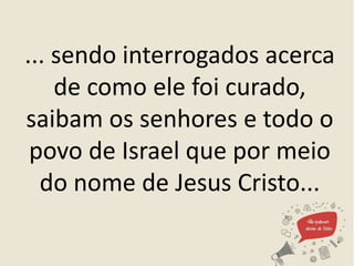 ... sendo interrogados acerca
de como ele foi curado,
saibam os senhores e todo o
povo de Israel que por meio
do nome de Jesus Cristo...
 
