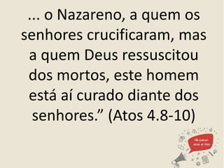 ... o Nazareno, a quem os
senhores crucificaram, mas
a quem Deus ressuscitou
dos mortos, este homem
está aí curado diante dos
senhores.” (Atos 4.8-10)
 