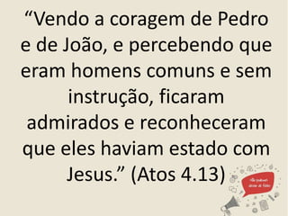 “Vendo a coragem de Pedro
e de João, e percebendo que
eram homens comuns e sem
instrução, ficaram
admirados e reconheceram
que eles haviam estado com
Jesus.” (Atos 4.13)
 