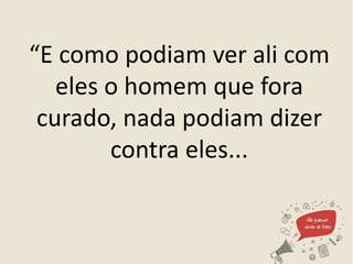 “E como podiam ver ali com
eles o homem que fora
curado, nada podiam dizer
contra eles...
 