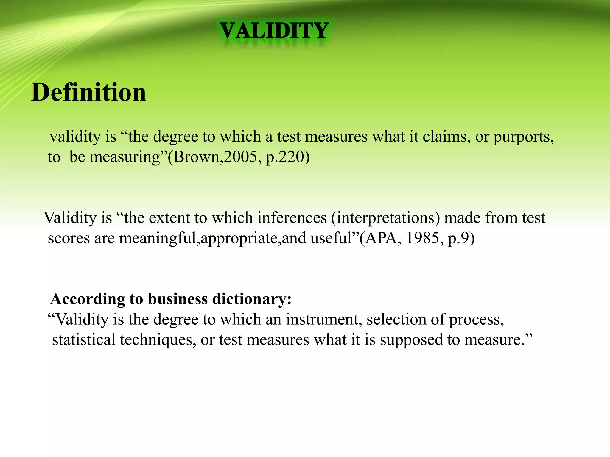 Definition
validity is “the degree to which a test measures what it claims, or purports,
to be measuring”(Brown,2005, p.220)
Validity is “the extent to which inferences (interpretations) made from test
scores are meaningful,appropriate,and useful”(APA, 1985, p.9)
According to business dictionary:
“Validity is the degree to which an instrument, selection of process,
statistical techniques, or test measures what it is supposed to measure.”
 