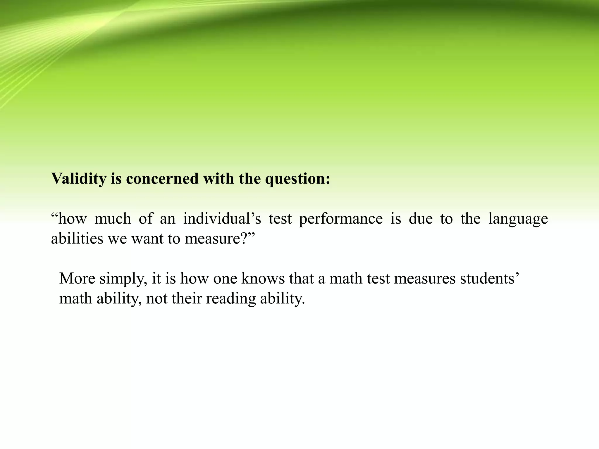 Validity is concerned with the question:
“how much of an individual’s test performance is due to the language
abilities we want to measure?”
More simply, it is how one knows that a math test measures students’
math ability, not their reading ability.
 