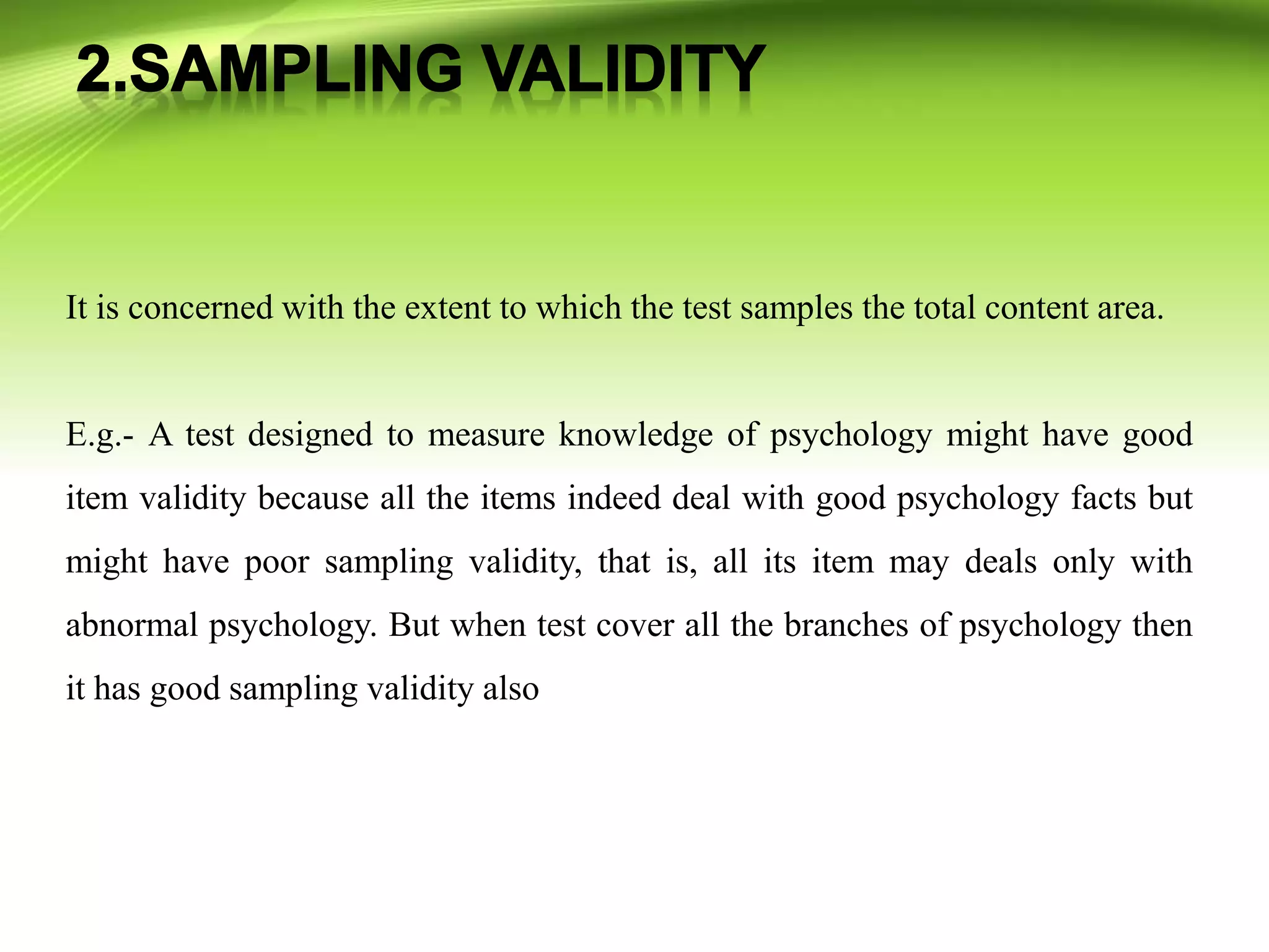 It is concerned with the extent to which the test samples the total content area.
E.g.- A test designed to measure knowledge of psychology might have good
item validity because all the items indeed deal with good psychology facts but
might have poor sampling validity, that is, all its item may deals only with
abnormal psychology. But when test cover all the branches of psychology then
it has good sampling validity also
 