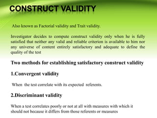 Also known as Factorial validity and Trait validity.
Investigator decides to compute construct validity only when he is fully
satisfied that neither any valid and reliable criterion is available to him nor
any universe of content entirely satisfactory and adequate to define the
quality of the test
Two methods for establishing satisfactory construct validity
1.Convergent validity
When the test correlate with its expected referents.
2.Discriminant validity
When a test correlates poorly or not at all with measures with which it
should not because it differs from those referents or measures
 