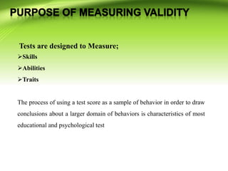 Tests are designed to Measure;
Skills
Abilities
Traits
The process of using a test score as a sample of behavior in order to draw
conclusions about a larger domain of behaviors is characteristics of most
educational and psychological test
 