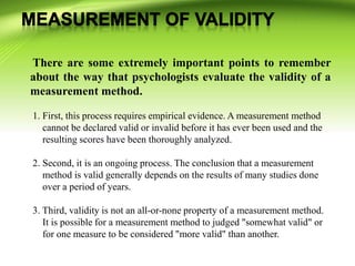 There are some extremely important points to remember
about the way that psychologists evaluate the validity of a
measurement method.
1. First, this process requires empirical evidence. A measurement method
cannot be declared valid or invalid before it has ever been used and the
resulting scores have been thoroughly analyzed.
2. Second, it is an ongoing process. The conclusion that a measurement
method is valid generally depends on the results of many studies done
over a period of years.
3. Third, validity is not an all-or-none property of a measurement method.
It is possible for a measurement method to judged "somewhat valid" or
for one measure to be considered "more valid" than another.
 