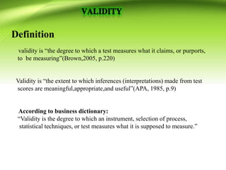 Definition
validity is “the degree to which a test measures what it claims, or purports,
to be measuring”(Brown,2005, p.220)
Validity is “the extent to which inferences (interpretations) made from test
scores are meaningful,appropriate,and useful”(APA, 1985, p.9)
According to business dictionary:
“Validity is the degree to which an instrument, selection of process,
statistical techniques, or test measures what it is supposed to measure.”
 