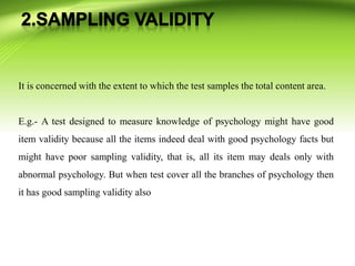 It is concerned with the extent to which the test samples the total content area.
E.g.- A test designed to measure knowledge of psychology might have good
item validity because all the items indeed deal with good psychology facts but
might have poor sampling validity, that is, all its item may deals only with
abnormal psychology. But when test cover all the branches of psychology then
it has good sampling validity also
 