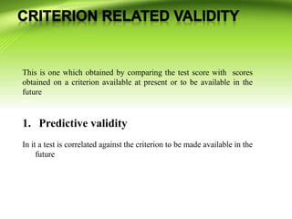 This is one which obtained by comparing the test score with scores
obtained on a criterion available at present or to be available in the
future
1. Predictive validity
In it a test is correlated against the criterion to be made available in the
future
 