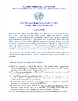 PANDEMIC INFLUENZA CONTINGENCY
    UNITED NATIONS OFFICE FOR THE COORDINATION OF HUMANITARIAN AFFAIRS




                39 STEPS GOVERNMENTS SHOULD TAKE
                     TO PREPARE FOR A PANDEMIC

                                   December 2007
Experts at WHO believe the world is closer to an influenza pandemic than at any time
since 1968. Experience with HIV/AIDS, malaria, SARS and previous influenza
pandemics demonstrates that robust multi-sector support is needed to limit vulnerability
and humanitarian consequences. Outbreaks of highly transmissible disease with high
fatality rates are liable to trigger (through absenteeism) extreme adverse economic,
governance, humanitarian and social impacts, including civil disruption, collapse of weak
safety nets and impoverishment of vulnerable populations. Countries need to prepare
adequately for the economic and social impacts of a pandemic. Minimising the disruption
of vital services by planning for continuity of operations is of paramount importance.

This paper sets out a number of key actions which Governments and their partners
should consider implementing in order to mitigate the ‘beyond health’ impacts of a
pandemic.


A. Central Government planning and coordination

1) Pandemic preparedness should be integrated into national disaster management
   structures and approaches. An existing Government entity that is responsible for crisis
   management should coordinate the national response.
2) The roles and responsibilities of different Government entities and the command
   structure should be explicit.
3) A cross-Government Ministerial Committee should oversee preparations. There
   should be plenty of emphasis on the preparedness of many different sectors, in
   addition to human health and animal health.
4) Governments should articulate what budgets they are assigning to pandemic
   preparedness interventions from different Ministries.
5) Governments should review whether the legal and regulatory framework enables
   necessary actions in the event of a pandemic, for example relating to travel,
   quarantine, isolation, social distancing and closure of places of assembly.
6) The interests of vulnerable groups and migrants should be incorporated in planning.
 