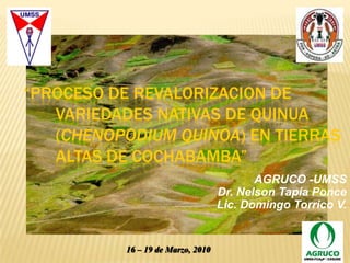“PROCESO DE REVALORIZACION DE VARIEDADES NATIVAS DE QUINUA (Chenopodium Quinoa) EN TIERRAS ALTAS DE COCHABAMBA” AGRUCO -UMSS  Dr. Nelson Tapia Ponce Lic. Domingo Torrico V. 16 – 19 de Marzo, 2010 