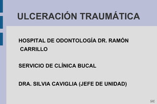 ULCERACIÓN TRAUMÁTICA 
HOSPITAL DE ODONTOLOGÍA DR. RAMÓN 
CARRILLO 
SERVICIO DE CLÍNICA BUCAL 
DRA. SILVIA CAVIGLIA (JEFE DE UNIDAD) 
SIC 
 