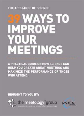 THE APPLIANCE OF SCIENCE:



39 WAYS TO
IMPROVE
YOUR
MEETINGS
A PRACTICAL GUIDE ON HOW SCIENCE CAN
HELP YOU CREATE GREAT MEETINGS AND
MAXIMIZE THE PERFORMANCE OF THOSE
WHO ATTEND.




BROUGHT TO YOU BY:
 