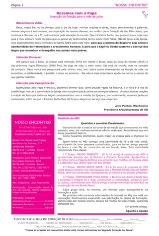 “NOSSO ENCONTRO”Página 2
Cantinho do MEJ
Queridos e queridas Presidentes.
Gostaria de dar a notícia da tarde de formação que anunciamos no mês
passado, mas, por motivos escolares não foi realizado. Acreditamos que em
breve possamos fazê-lo.
Como havíamos prometido, quero trazer as etapas para o Ingresso no
MEJ.
Quem entra no MEJ começa uma caminhada de Fé e de vida cristã,
participando de uma pequena comunidade, para se tornar amigo pessoal
de Jesus e com Ele ser construtor de um Mundo Novo. Esta caminhada
compreende três etapas:
1.ª Etapa: GRUPO SEMENTE : (9 A 12 anos) A proposta do MEJ é
apresentada àqueles que já fizeram a Primeira Eucaristia. Ajudar-lhes a
perceber como a Palavra de Deus é a semente que frutifica em nossas vidas
e a descobrir que JESUS quer ser seu amigo;
2.ª Etapa: GRUPO GENTE NOVA: (13 A 15 anos) A proposta do MEJ
nesta etapa é lembrar aos interessados que o MUNDO NOVO, feito de GENTE
NOVA, deve ser construído, começando por si mesmo e no próprio ambiente;
3.ª Etapa: COMUNIDADE FOGO NOVO: ( 16 anos em diante) Nesta fase
a proposta é integrar Fé e Vida, construindo a comunidade, solidários com
os outros, caminhando com JESUS amigo e comprometendo-se com ELE na
construção de um Mundo Novo.
Cada grupo terá, no mínimo, um monitor para acompanha-lo na
formação e ação.
No próximo mês traremos informações do Manual do Mej que está em
renovação. Continuamos esperando sua solicitação de tardes de formação.
Vamos lutar por nossos jovens, porque há muitos do lado errado, querendo
conquistá-los.
Um grande abraço.
Águeda e equipe
NOSSO ENCONTRO
Boletim Mensal do
Apostolado da Oração
FUNDADO EM OUTUBRO DE 1976
Diretor: Pe. Osmair José Prestes
Rua Heitor de Andrade, 219
Jardim das Américas
80240-010 - Curitiba - Paraná
Tel: (41) 3266-0949
Presidente: Lenir Pontoni Wachowicz
Rua Angelo Sampaio, 2164
80730-460 - Curitiba - Paraná
Tel.: (41) 3222-6675 / 3232-0419
E-mail: lenirpw@hotmail.com
Vice-Presidente:Lídia Brantes Ferreira
Tel.: (41) 3292-1708
Rev. ortográfica: Lúcia Nascimento
Participação: Coordenação Geral do
A.O. de Curitiba, Padres, Religiosos e
Leigos da Arquidiocese.
Impressão: Efetagraf
Assinatura Anual...................R$ 8,00
Assinatura Benfeitor..............R$ 15,00
Nº Avulso..............................R$ 0,80
Rezemos com o Papa
Intenção de Oração para o mês de julho
TESOURO ESPIRITUAL DO CORAÇÃO DE JESUS Oferecimento Diário_______ Jaculatórias_______ Missas_______
Culto Dominical_______ Visitas ao Santíssimo_______ Sacrifícios_______ Via Sacra_______ Comunhões_______
Terços de Maria_______ Terço da Misericórdia_______ Atos de Caridade_______
“Todas as orações do tesourinho deste mês, foram oferecidas ao Sagrado Coração de Jesus”.
Oferecimento diário
Deus, nosso Pai, eu te ofereço todo o dia de hoje: minhas orações e obras, meus pensamentos e palavras,
minhas alegrias e sofrimentos, em reparação de nossas ofensas, em união com o Coração de teu Filho Jesus, que
continua a oferecer-se a Ti, na Eucaristia, pela salvação do mundo. Que o Espírito Santo, que guiou a Jesus, seja meu
guia e meu amparo neste dia para que eu possa ser testemunha do teu amor. Com Maria, Mãe de Jesus e da Igreja,
rezo especialmente pelas intenções do Santo Padre para este mês: para que a prática do desporto seja sempre
oportunidade de fraternidade e crescimento humano. E para que o Espírito Santo sustente o serviço dos
leigos que anunciam o Evangelho nos países mais pobres.
Intenção Universal
Até parece que o Papa, ao propor esta intenção, tinha em mente o Brasil, sede da Copa do Mundo (2014) e
dos próximos Jogos Olímpicos (2016 Rio). No jogo da vida, o valor maior não está no triunfo, mas na vontade
de competir. Deus nunca nos perguntará pela vitória, mas, sim, sobre nosso desempenho na liturgia da vida: os
encontros, a solidariedade, o perdão, o amor ao próximo... Na vida é mais importante ajudar os outros a vencer do
que ganhar sozinho.
Intenção pela Evangelização
Estimulados pelo Papa Francisco, podemos afirmar que, como poucas vezes na história, é a hora e a vez do
cristão leigo marcar a caminhada da Igreja com sua participação ativa nos serviços eclesiais. Unamos nossas orações
à oração do Papa por todos os leigos comprometidos com a missão da Igreja e, particularmente, rezemos pelas/os
catequistas, a fim de que o Espírito Santo lhes dê força e alegria no serviço que elegeram.
Lenir Pontoni Wachowicz
Presidente Arquidiocesana do AO
 