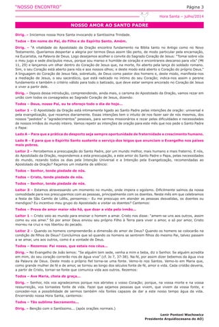 “NOSSO ENCONTRO” Página 3
NOSSO AMOR AO SANTO PADRE
Hora Santa – julho/2014
Dirig. – Iniciemos nossa Hora Santa invocando a Santíssima Trindade.
Todos – Em nome do Pai, do Filho e do Espírito Santo. Amém.
Dirig. – “A vitalidade do Apostolado da Oração encontra fundamento na Bíblia tanto no Antigo como no Novo
Testamento. Queríamos despertar a alegria por termos Deus assim tão perto, de modo particular pela encarnação,
na Eucaristia, na Palavra de Deus. Logo desejamos acolher o convite do Sagrado Coração de Jesus: “Tomai sobre vós
o meu jugo e sede discípulos meus, porque sou manso e humilde de coração e encontrareis descanso para vós” (Mt
11, 29) e lançamos um olhar dentro do Coração de Jesus que, na morte, foi aberto pela lança do soldado romano.
Sim, o seu Coração está aberto para nós e aos nossos olhos; e deste modo está aberto o Coração do próprio Deus.”
A linguagem do Coração de Jesus fala, sobretudo, de Deus como pastor dos homens e, deste modo, manifesta-nos
a mediação de Jesus, o seu sacerdócio, que está radicado no íntimo do seu Coração; indica-nos assim o perene
fundamento e também o critério válido para todo o batizado, que deve estar sempre ancorado no Coração de Jesus
e viver a partir dele.
Dirig. – Depois dessa introdução, compreendendo, ainda mais, o carisma do Apostolado da Oração, vamos rezar em
união com todos os consagrados ao Sagrado Coração de Jesus, dizendo:
Todos – Deus, nosso Pai, eu te ofereço todo o dia de hoje...
Leitor 1 – O Apostolado da Oração está intimamente ligado ao Santo Padre pelas intenções de oração: universal e
pela evangelização, que rezamos diariamente. Essas intenções tem o intuito de nos fazer sair de nós mesmos, dos
nossos “pedidos” e “agradecimentos” pessoais, para sermos missionários e rezar pelas dificuldades e necessidades
de nossos irmãos do mundo inteiro. Vamos repetir as intenções de oração para este mês que nos pede o Santo Padre
o Papa:
Lado A – Para que a prática do desporto seja sempre oportunidade de fraternidade e crescimento humano.
Lado B – E para que o Espírito Santo sustente o serviço dos leigos que anunciam o Evangelho nos países
mais pobres.
Leitor 2 – Percebemos a preocupação do Santo Padre, por um mundo melhor, mais humano e mais fraterno. E nós,
do Apostolado da Oração, respondemos a esta preocupação, a este amor do Santo Padre o Papa, pelas necessidades
do mundo, rezando todos os dias pela Intenção Universal e a Intenção pela Evangelização, recomendadas ao
Apostolado da Oração? Façamos um instante de silêncio:
Todos – Senhor, tende piedade de nós.
Todos – Cristo, tende piedade de nós.
Todos – Senhor, tende piedade de nós.
Leitor 3 – Estamos atravessando um momento no mundo, onde impera o egoísmo. Dificilmente saímos da nossa
comodidade para nos preocuparmos com as pessoas, principalmente com os doentes. Neste mês em que celebramos
a festa de São Camilo de Léllis, pensemos:– Eu me preocupo em atender as pessoas desvalidas, os doentes ou
mendigos? Eu incentivo meu grupo do Apostolado a visitar os doentes? Cantemos:
Todos – Prova de amor maior não há, que doar a vida pelo irmão...
Leitor 1 – Cristo veio ao mundo para ensinar o homem a amar. Cristo nos disse: “amem-se uns aos outros, assim
como eu vos amei.” Só por amor Deus enviou seu próprio Filho à Terra para viver o amor, e só por amor, Cristo
morreu na cruz e nos libertou do pecado.
Leitor 2 – Quando os homens compreenderão a dimensão do amor de Deus? Quando os homens se colocarão na
condição de filhos de Deus? Concluímos que só quando os homens se sentirem filhos do mesmo Pai, talvez passem
a se amar, uns aos outros, como é a vontade de Deus.
Todos – Rezemos: Pai nosso, que estais nos céus...
Dirig. – No Evangelho de João lemos: “Se alguém tem sede, venha a mim e beba, diz o Senhor. Se alguém acredita
em mim, do seu coração correrão rios de água viva” (cf. Jo 7, 37-38). Na fé, por assim dizer bebemos da água viva
da Palavra de Deus. Deste modo o próprio fiel torna-se uma fonte. Vemo-lo nos Santos. Vemo-lo em Maria que,
como grande mulher de fé e de amor, se tornou ao longo dos séculos fonte de fé, amor e vida. Cada cristão deveria,
a partir de Cristo, tornar-se fonte que comunica vida aos outros. Rezemos:
Todos – Ave Maria, cheia de graça...
Dirig. – Senhor, nós vos agradecemos porque nos abristes o vosso Coração; porque, na vossa morte e na vossa
ressurreição, vos tornastes fonte de vida. Fazei que sejamos pessoas que vivem, que vivem da vossa fonte, e
concedei-nos a possibilidade de sermos também nós fontes capazes de dar a este nosso tempo água da vida.
Encerrando nossa Hora Santa, cantemos:
Todos – Tão sublime Sacramento...
Dirig. – Benção com o Santíssimo... (após orações normais.)
Lenir Pontoni Wachowicz
Presidente Arquidiocesana do AO)
 