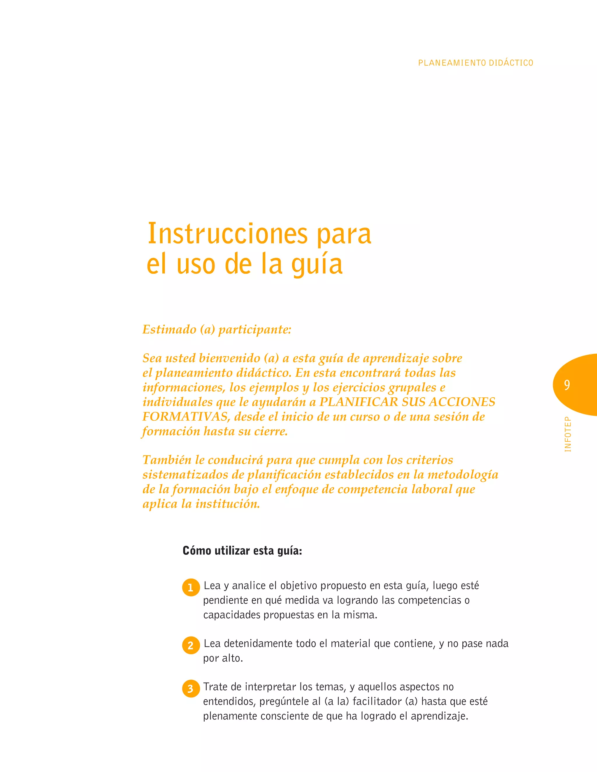 9
INFOTEP
Planeamiento Didáctico
9
Instrucciones para
el uso de la guía
Estimado (a) participante:
Sea usted bienvenido (a) a esta guía de aprendizaje sobre
el planeamiento didáctico. En esta encontrará todas las
informaciones, los ejemplos y los ejercicios grupales e
individuales que le ayudarán a PLANIFICAR SUS ACCIONES
FORMATIVAS, desde el inicio de un curso o de una sesión de
formación hasta su cierre.
También le conducirá para que cumpla con los criterios
sistematizados de planificación establecidos en la metodología
de la formación bajo el enfoque de competencia laboral que
aplica la institución.
Cómo utilizar esta guía:
1 
Lea y analice el objetivo propuesto en esta guía, luego esté
pendiente en qué medida va logrando las competencias o
capacidades propuestas en la misma.
2 
Lea detenidamente todo el material que contiene, y no pase nada
por alto.
3 
Trate de interpretar los temas, y aquellos aspectos no
entendidos, pregúntele al (a la) facilitador (a) hasta que esté
plenamente consciente de que ha logrado el aprendizaje.
 