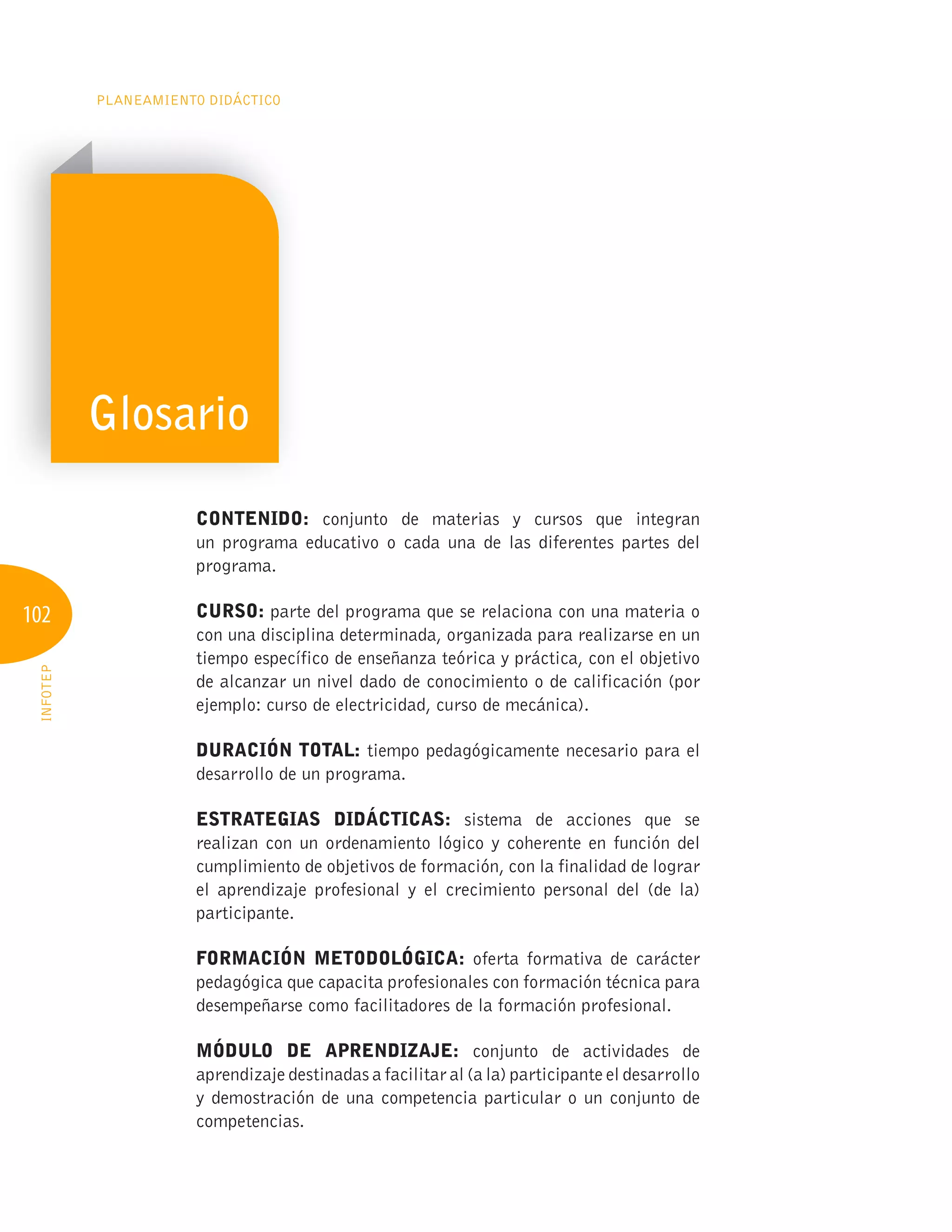102
PLANEAMIENTO DIDÁCTICO
INFOTEP
CONTENIDO: conjunto de materias y cursos que integran
un programa educativo o cada una de las diferentes partes del
programa.
CURSO: parte del programa que se relaciona con una materia o
con una disciplina determinada, organizada para realizarse en un
tiempo específico de enseñanza teórica y práctica, con el objetivo
de alcanzar un nivel dado de conocimiento o de calificación (por
ejemplo: curso de electricidad, curso de mecánica).
DURACIÓN TOTAL: tiempo pedagógicamente necesario para el
desarrollo de un programa.
ESTRATEgIAS DIDÁCTICAS: sistema de acciones que se
realizan con un ordenamiento lógico y coherente en función del
cumplimiento de objetivos de formación, con la finalidad de lograr
el aprendizaje profesional y el crecimiento personal del (de la)
participante.
FORMACIÓN METODOLÓgICA: oferta formativa de carácter
pedagógica que capacita profesionales con formación técnica para
desempeñarse como facilitadores de la formación profesional.
MÓDULO DE APRENDIZAJE: conjunto de actividades de
aprendizaje destinadas a facilitar al (a la) participante el desarrollo
y demostración de una competencia particular o un conjunto de
competencias.
Glosario
 