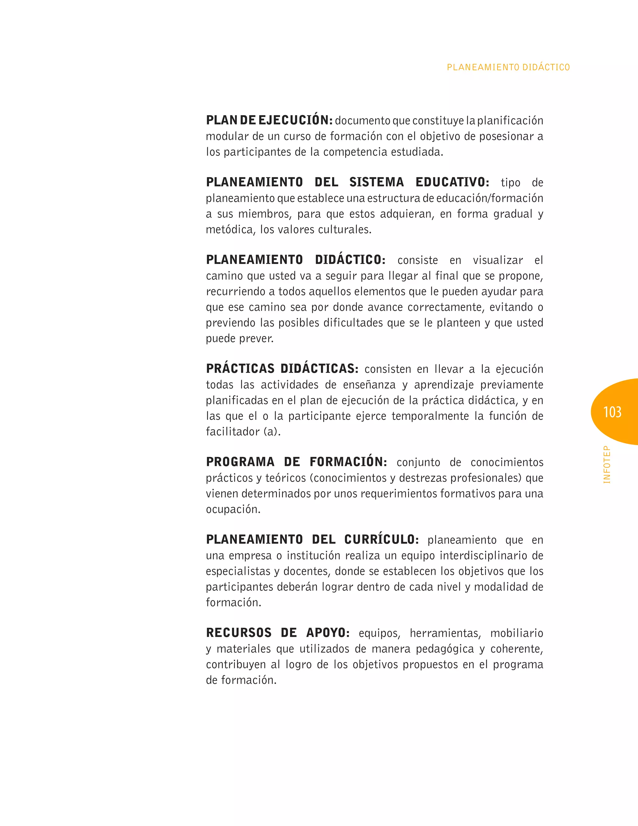 103
INFOTEP
Planeamiento Didáctico
Plandeejecución:documentoqueconstituyelaplanificación
modular de un curso de formación con el objetivo de posesionar a
los participantes de la competencia estudiada.
Planeamiento del sistema educativo: tipo de
planeamiento que establece una estructura de educación/formación
a sus miembros, para que estos adquieran, en forma gradual y
metódica, los valores culturales.
Planeamiento didáctico: consiste en visualizar el
camino que usted va a seguir para llegar al final que se propone,
recurriendo a todos aquellos elementos que le pueden ayudar para
que ese camino sea por donde avance correctamente, evitando o
previendo las posibles dificultades que se le planteen y que usted
puede prever.
Prácticas didácticas: consisten en llevar a la ejecución
todas las actividades de enseñanza y aprendizaje previamente
planificadas en el plan de ejecución de la práctica didáctica, y en
las que el o la participante ejerce temporalmente la función de
facilitador (a).
Programa de formación: conjunto de conocimientos
prácticos y teóricos (conocimientos y destrezas profesionales) que
vienen determinados por unos requerimientos formativos para una
ocupación.
Planeamiento del currículo: planeamiento que en
una empresa o institución realiza un equipo interdisciplinario de
especialistas y docentes, donde se establecen los objetivos que los
participantes deberán lograr dentro de cada nivel y modalidad de
formación.
Recursos de apoyo: equipos, herramientas, mobiliario
y materiales que utilizados de manera pedagógica y coherente,
contribuyen al logro de los objetivos propuestos en el programa
de formación.
 