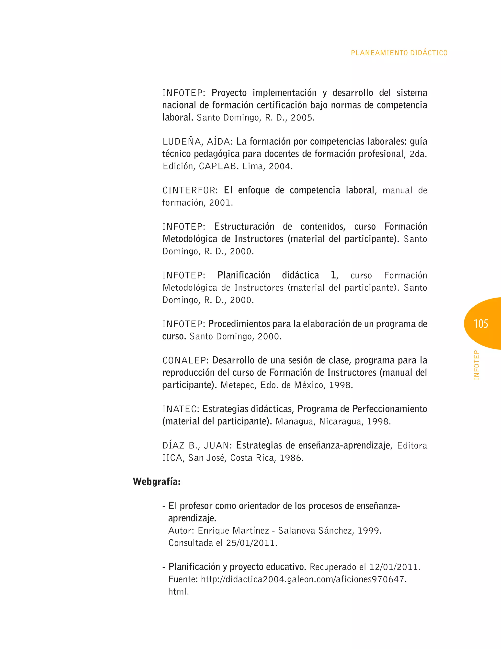105
INFOTEP
Planeamiento Didáctico
INFOTEP: Proyecto implementación y desarrollo del sistema
nacional de formación certificación bajo normas de competencia
laboral. Santo Domingo, R. D., 2005.
LUDEÑA, AÍDA: La formación por competencias laborales: guía
técnico pedagógica para docentes de formación profesional, 2da.
Edición, CAPLAB. Lima, 2004.
CINTERFOR: El enfoque de competencia laboral, manual de
formación, 2001.
INFOTEP: Estructuración de contenidos, curso Formación
Metodológica de Instructores (material del participante). Santo
Domingo, R. D., 2000.
INFOTEP: Planificación didáctica 1, curso Formación
Metodológica de Instructores (material del participante). Santo
Domingo, R. D., 2000.
INFOTEP: Procedimientos para la elaboración de un programa de
curso. Santo Domingo, 2000.
CONALEP: Desarrollo de una sesión de clase, programa para la
reproducción del curso de Formación de Instructores (manual del
participante). Metepec, Edo. de México, 1998.
INATEC: Estrategias didácticas, Programa de Perfeccionamiento
(material del participante). Managua, Nicaragua, 1998.
DÍAZ B., JUAN: Estrategias de enseñanza-aprendizaje, Editora
IICA, San José, Costa Rica, 1986.
Webgrafía:
- 
El profesor como orientador de los procesos de enseñanza-
aprendizaje.
Autor: Enrique Martínez - Salanova Sánchez, 1999.
Consultada el 25/01/2011.
- 
Planificación y proyecto educativo. Recuperado el 12/01/2011.
Fuente: http://didactica2004.galeon.com/aficiones970647.
html.
 