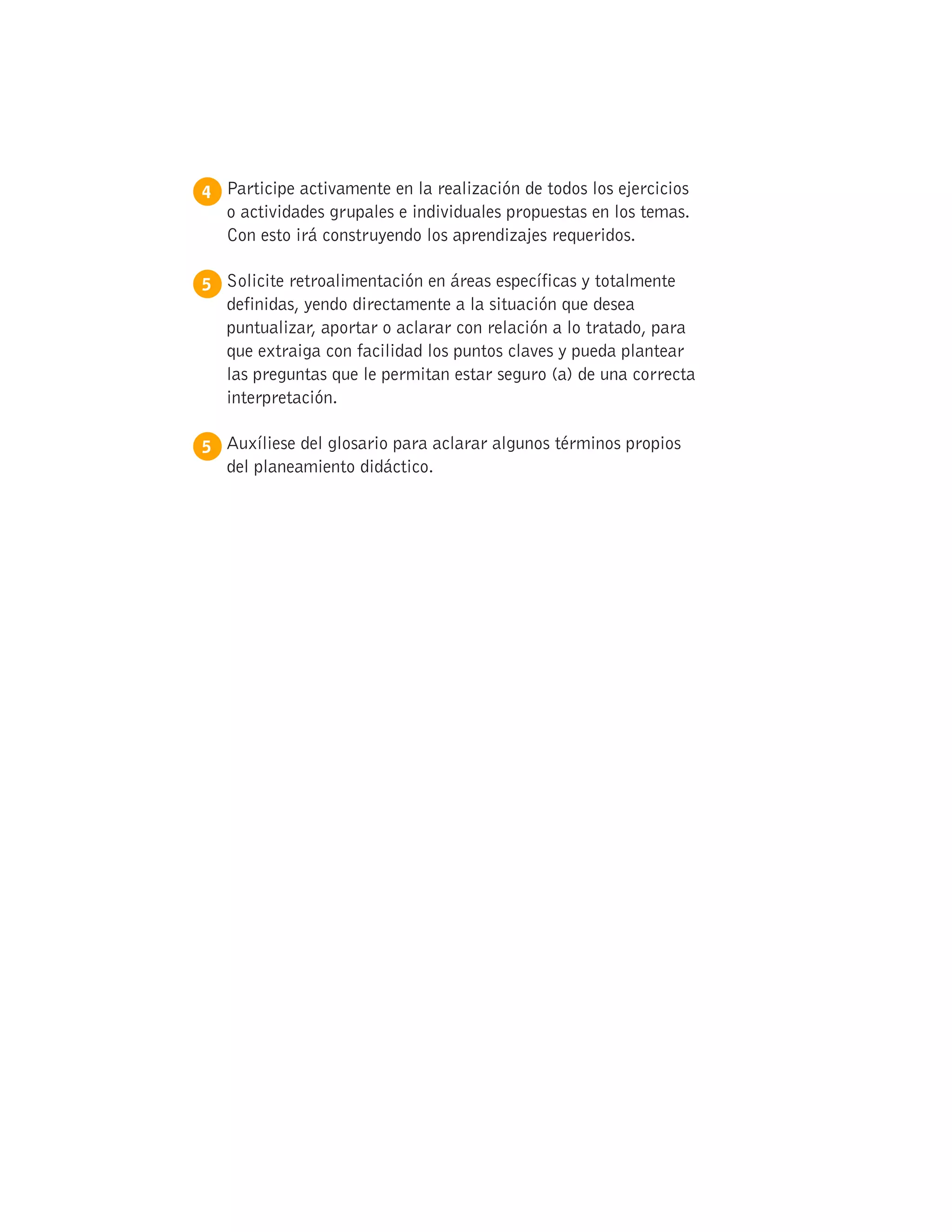 4 
Participe activamente en la realización de todos los ejercicios
o actividades grupales e individuales propuestas en los temas.
Con esto irá construyendo los aprendizajes requeridos.
5 
Solicite retroalimentación en áreas específicas y totalmente
definidas, yendo directamente a la situación que desea
puntualizar, aportar o aclarar con relación a lo tratado, para
que extraiga con facilidad los puntos claves y pueda plantear
las preguntas que le permitan estar seguro (a) de una correcta
interpretación.
5 
Auxíliese del glosario para aclarar algunos términos propios
del planeamiento didáctico.
 