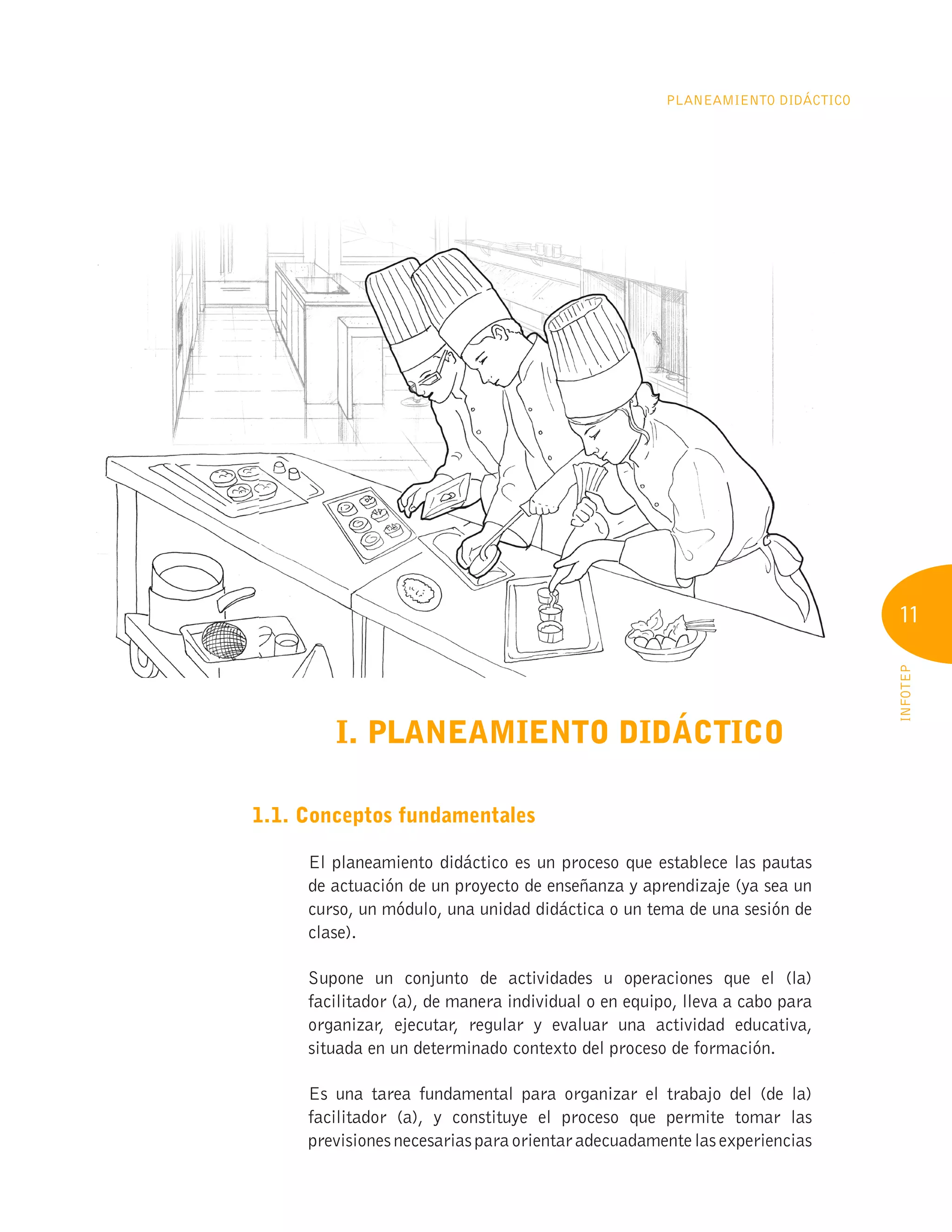 11
INFOTEP
Planeamiento Didáctico
I. PLANEAMIENTO DIDÁCTICO
1.1. Conceptos fundamentales
El planeamiento didáctico es un proceso que establece las pautas
de actuación de un proyecto de enseñanza y aprendizaje (ya sea un
curso, un módulo, una unidad didáctica o un tema de una sesión de
clase).
Supone un conjunto de actividades u operaciones que el (la)
facilitador (a), de manera individual o en equipo, lleva a cabo para
organizar, ejecutar, regular y evaluar una actividad educativa,
situada en un determinado contexto del proceso de formación.
Es una tarea fundamental para organizar el trabajo del (de la)
facilitador (a), y constituye el proceso que permite tomar las
previsionesnecesariasparaorientaradecuadamentelasexperiencias
 