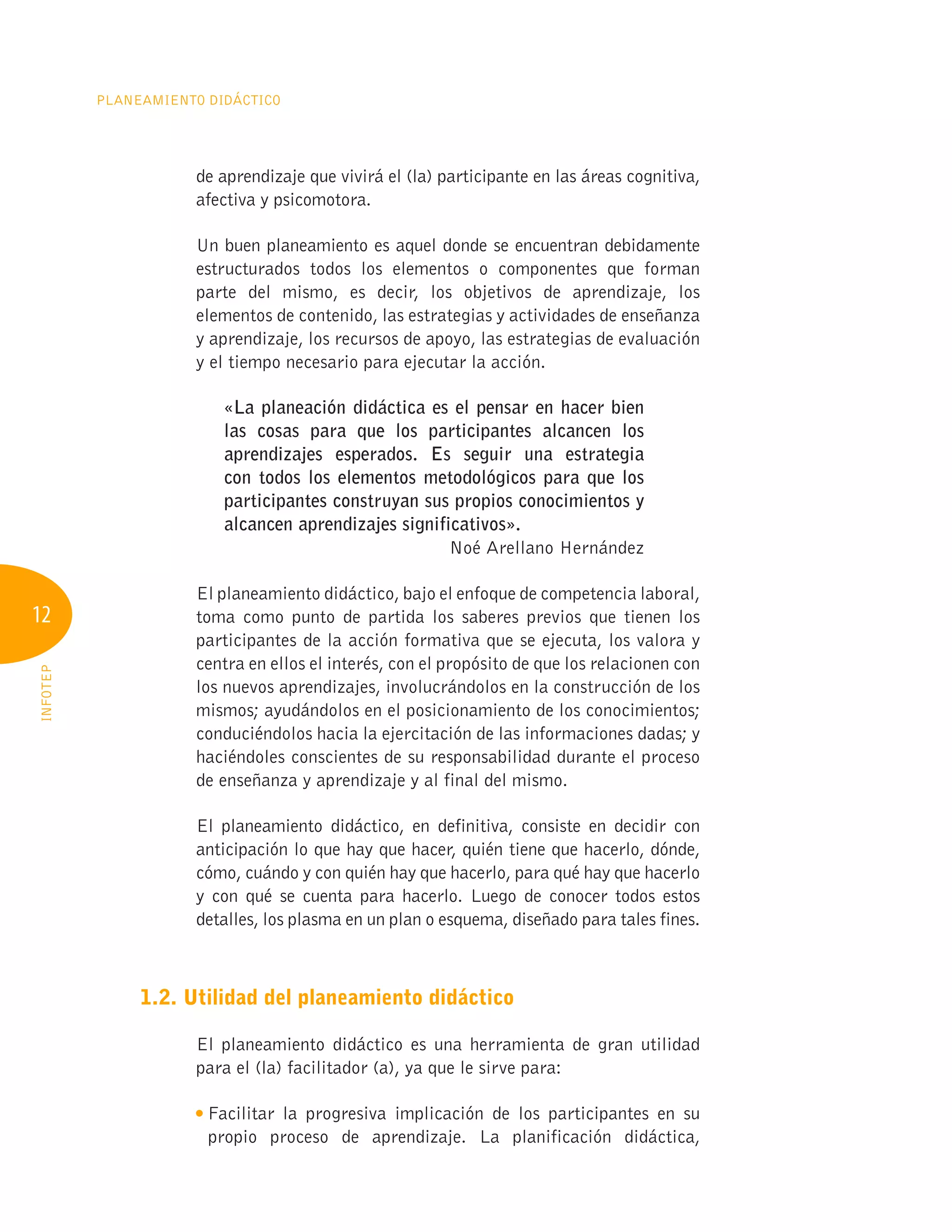 12
Planeamiento Didáctico
INFOTEP
de aprendizaje que vivirá el (la) participante en las áreas cognitiva,
afectiva y psicomotora.
Un buen planeamiento es aquel donde se encuentran debidamente
estructurados todos los elementos o componentes que forman
parte del mismo, es decir, los objetivos de aprendizaje, los
elementos de contenido, las estrategias y actividades de enseñanza
y aprendizaje, los recursos de apoyo, las estrategias de evaluación
y el tiempo necesario para ejecutar la acción.
«La planeación didáctica es el pensar en hacer bien
las cosas para que los participantes alcancen los
aprendizajes esperados. Es seguir una estrategia
con todos los elementos metodológicos para que los
participantes construyan sus propios conocimientos y
alcancen aprendizajes significativos».
Noé Arellano Hernández
El planeamiento didáctico, bajo el enfoque de competencia laboral,
toma como punto de partida los saberes previos que tienen los
participantes de la acción formativa que se ejecuta, los valora y
centra en ellos el interés, con el propósito de que los relacionen con
los nuevos aprendizajes, involucrándolos en la construcción de los
mismos; ayudándolos en el posicionamiento de los conocimientos;
conduciéndolos hacia la ejercitación de las informaciones dadas; y
haciéndoles conscientes de su responsabilidad durante el proceso
de enseñanza y aprendizaje y al final del mismo.
El planeamiento didáctico, en definitiva, consiste en decidir con
anticipación lo que hay que hacer, quién tiene que hacerlo, dónde,
cómo, cuándo y con quién hay que hacerlo, para qué hay que hacerlo
y con qué se cuenta para hacerlo. Luego de conocer todos estos
detalles, los plasma en un plan o esquema, diseñado para tales fines.
1.2. Utilidad del planeamiento didáctico
El planeamiento didáctico es una herramienta de gran utilidad
para el (la) facilitador (a), ya que le sirve para:

Facilitar la progresiva implicación de los participantes en su
propio proceso de aprendizaje. La planificación didáctica,
 