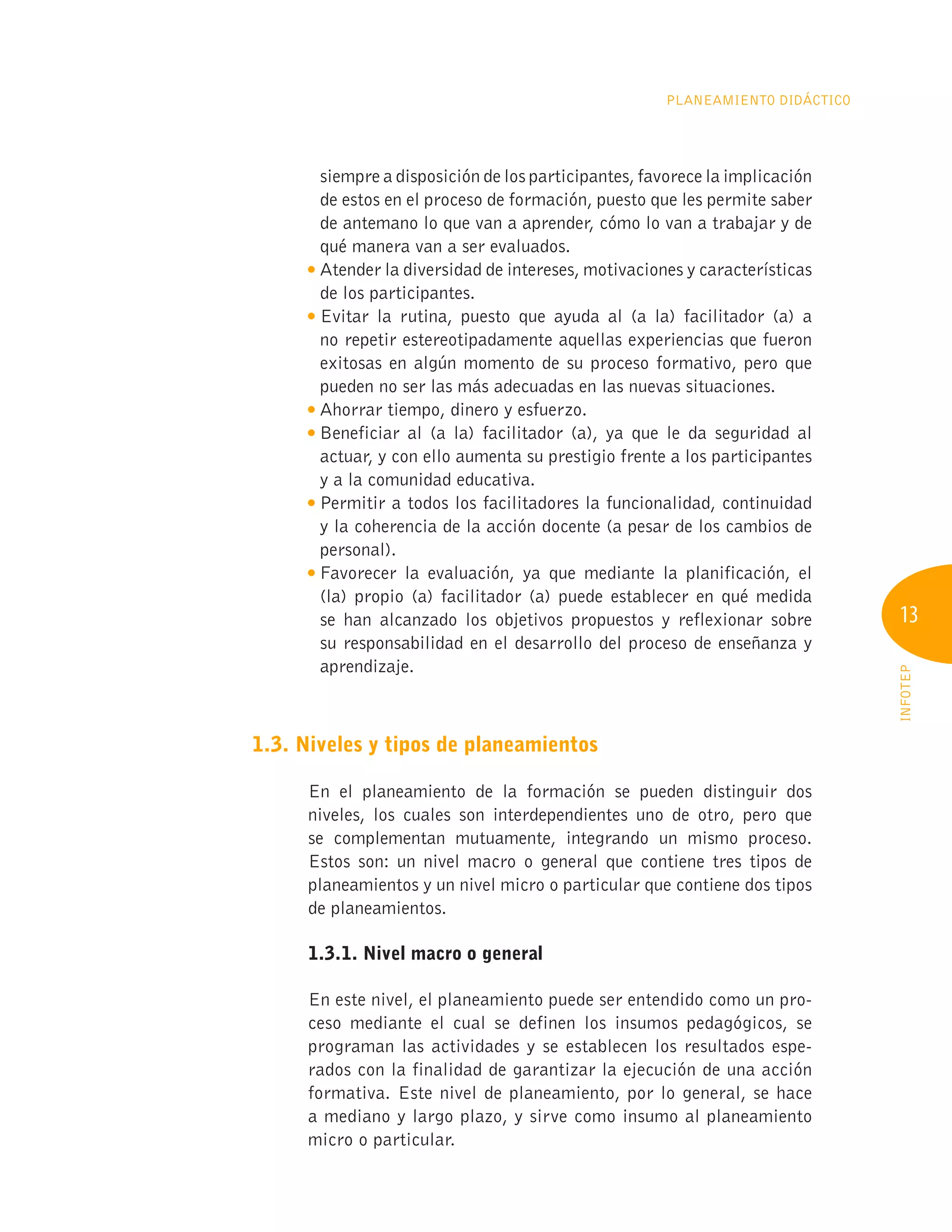 13
INFOTEP
Planeamiento Didáctico
siempre a disposición de los participantes, favorece la implicación
de estos en el proceso de formación, puesto que les permite saber
de antemano lo que van a aprender, cómo lo van a trabajar y de
qué manera van a ser evaluados.

Atender la diversidad de intereses, motivaciones y características
de los participantes.

Evitar la rutina, puesto que ayuda al (a la) facilitador (a) a
no repetir estereotipadamente aquellas experiencias que fueron
exitosas en algún momento de su proceso formativo, pero que
pueden no ser las más adecuadas en las nuevas situaciones.

Ahorrar tiempo, dinero y esfuerzo.

Beneficiar al (a la) facilitador (a), ya que le da seguridad al
actuar, y con ello aumenta su prestigio frente a los participantes
y a la comunidad educativa.

Permitir a todos los facilitadores la funcionalidad, continuidad
y la coherencia de la acción docente (a pesar de los cambios de
personal).

Favorecer la evaluación, ya que mediante la planificación, el
(la) propio (a) facilitador (a) puede establecer en qué medida
se han alcanzado los objetivos propuestos y reflexionar sobre
su responsabilidad en el desarrollo del proceso de enseñanza y
aprendizaje.
1.3. Niveles y tipos de planeamientos
En el planeamiento de la formación se pueden distinguir dos
niveles, los cuales son interdependientes uno de otro, pero que
se complementan mutuamente, integrando un mismo proceso.
Estos son: un nivel macro o general que contiene tres tipos de
planeamientos y un nivel micro o particular que contiene dos tipos
de planeamientos.
	 1.3.1. Nivel macro o general
En este nivel, el planeamiento puede ser entendido como un pro-
ceso mediante el cual se definen los insumos pedagógicos, se
programan las actividades y se establecen los resultados espe-
rados con la finalidad de garantizar la ejecución de una acción
formativa. Este nivel de planeamiento, por lo general, se hace
a mediano y largo plazo, y sirve como insumo al planeamiento
micro o particular.
 