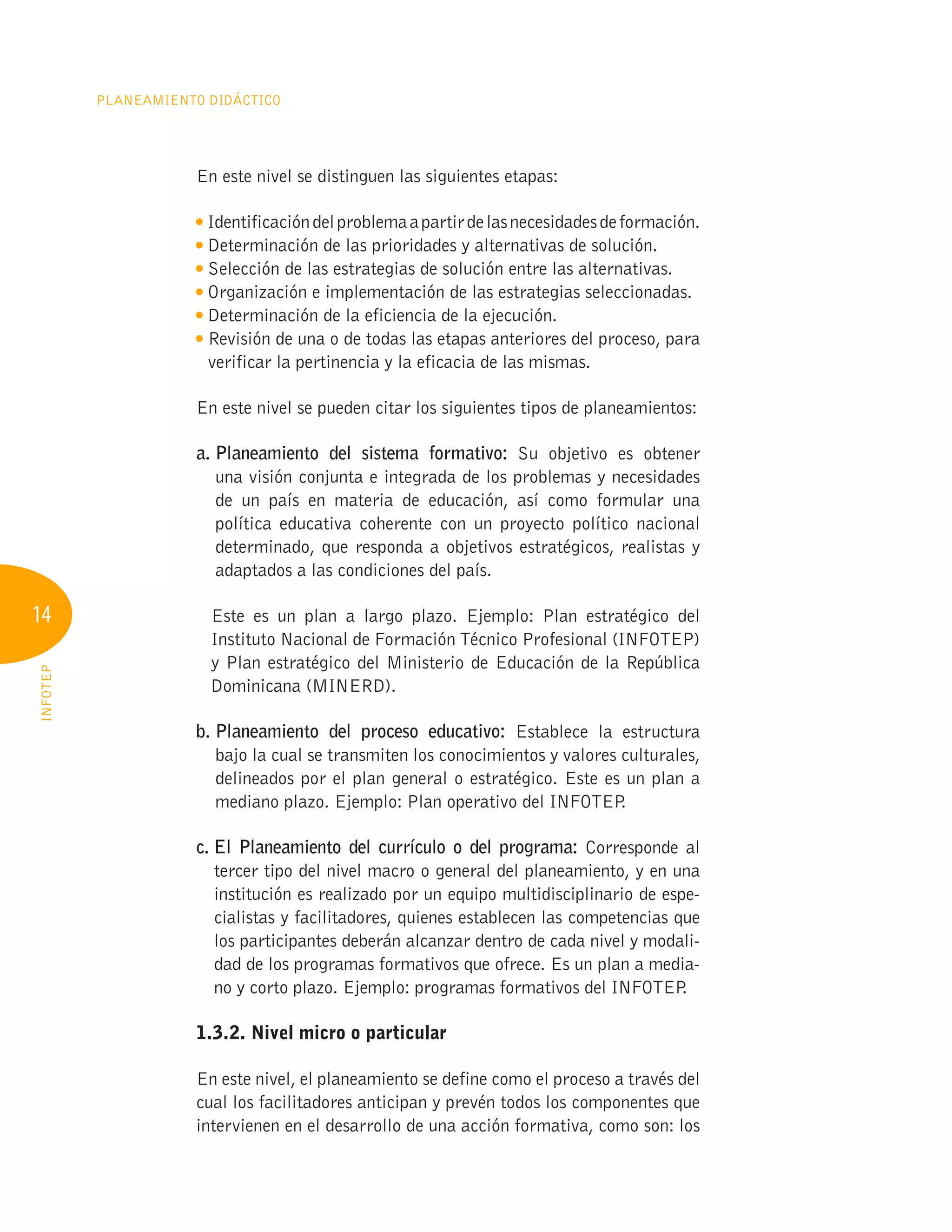 14
Planeamiento Didáctico
INFOTEP
En este nivel se distinguen las siguientes etapas:
Identificacióndelproblemaapartirdelasnecesidadesdeformación.

Determinación de las prioridades y alternativas de solución.

Selección de las estrategias de solución entre las alternativas.

Organización e implementación de las estrategias seleccionadas.

Determinación de la eficiencia de la ejecución.

Revisión de una o de todas las etapas anteriores del proceso, para
verificar la pertinencia y la eficacia de las mismas.
En este nivel se pueden citar los siguientes tipos de planeamientos:
a. 
Planeamiento del sistema formativo: Su objetivo es obtener
una visión conjunta e integrada de los problemas y necesidades
de un país en materia de educación, así como formular una
política educativa coherente con un proyecto político nacional
determinado, que responda a objetivos estratégicos, realistas y
adaptados a las condiciones del país.


Este es un plan a largo plazo. Ejemplo: Plan estratégico del
Instituto Nacional de Formación Técnico Profesional (INFOTEP)
y Plan estratégico del Ministerio de Educación de la República
Dominicana (MINERD).
b. 
Planeamiento del proceso educativo: Establece la estructura
bajo la cual se transmiten los conocimientos y valores culturales,
delineados por el plan general o estratégico. Este es un plan a
mediano plazo. Ejemplo: Plan operativo del INFOTEP
.
c. 
El Planeamiento del currículo o del programa: Corresponde al
tercer tipo del nivel macro o general del planeamiento, y en una
institución es realizado por un equipo multidisciplinario de espe-
cialistas y facilitadores, quienes establecen las competencias que
los participantes deberán alcanzar dentro de cada nivel y modali-
dad de los programas formativos que ofrece. Es un plan a media-
no y corto plazo. Ejemplo: programas formativos del INFOTEP
.
	 1.3.2. Nivel micro o particular
En este nivel, el planeamiento se define como el proceso a través del
cual los facilitadores anticipan y prevén todos los componentes que
intervienen en el desarrollo de una acción formativa, como son: los
 