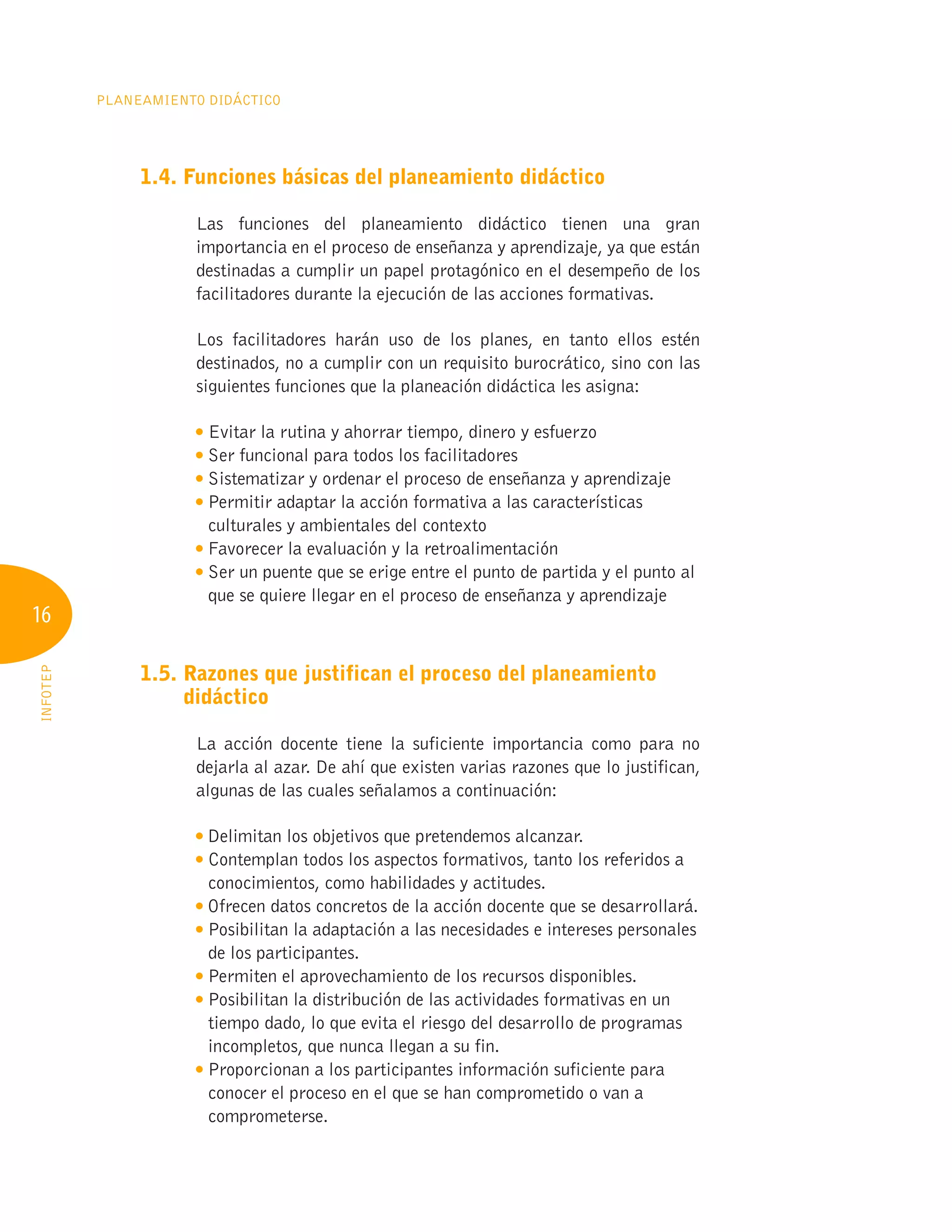 16
Planeamiento Didáctico
INFOTEP
1.4. Funciones básicas del planeamiento didáctico
Las funciones del planeamiento didáctico tienen una gran
importancia en el proceso de enseñanza y aprendizaje, ya que están
destinadas a cumplir un papel protagónico en el desempeño de los
facilitadores durante la ejecución de las acciones formativas.
Los facilitadores harán uso de los planes, en tanto ellos estén
destinados, no a cumplir con un requisito burocrático, sino con las
siguientes funciones que la planeación didáctica les asigna:

Evitar la rutina y ahorrar tiempo, dinero y esfuerzo

Ser funcional para todos los facilitadores

Sistematizar y ordenar el proceso de enseñanza y aprendizaje

Permitir adaptar la acción formativa a las características
culturales y ambientales del contexto

Favorecer la evaluación y la retroalimentación

Ser un puente que se erige entre el punto de partida y el punto al
que se quiere llegar en el proceso de enseñanza y aprendizaje
1.5. 
Razones que justifican el proceso del planeamiento
didáctico
La acción docente tiene la suficiente importancia como para no
dejarla al azar. De ahí que existen varias razones que lo justifican,
algunas de las cuales señalamos a continuación:

Delimitan los objetivos que pretendemos alcanzar.

Contemplan todos los aspectos formativos, tanto los referidos a
conocimientos, como habilidades y actitudes.

Ofrecen datos concretos de la acción docente que se desarrollará.

Posibilitan la adaptación a las necesidades e intereses personales
de los participantes.

Permiten el aprovechamiento de los recursos disponibles.

Posibilitan la distribución de las actividades formativas en un
tiempo dado, lo que evita el riesgo del desarrollo de programas
incompletos, que nunca llegan a su fin.

Proporcionan a los participantes información suficiente para
conocer el proceso en el que se han comprometido o van a
comprometerse.
 