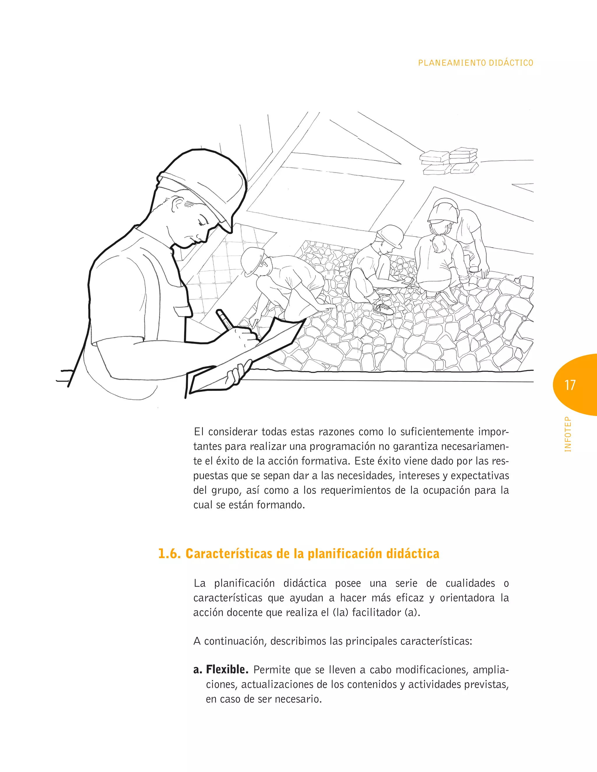 17
INFOTEP
Planeamiento Didáctico
El considerar todas estas razones como lo suficientemente impor-
tantes para realizar una programación no garantiza necesariamen-
te el éxito de la acción formativa. Este éxito viene dado por las res-
puestas que se sepan dar a las necesidades, intereses y expectativas
del grupo, así como a los requerimientos de la ocupación para la
cual se están formando.
1.6. Características de la planificación didáctica
La planificación didáctica posee una serie de cualidades o
características que ayudan a hacer más eficaz y orientadora la
acción docente que realiza el (la) facilitador (a).
A continuación, describimos las principales características:
a. Flexible. Permite que se lleven a cabo modificaciones, amplia-
ciones, actualizaciones de los contenidos y actividades previstas,
en caso de ser necesario.
 