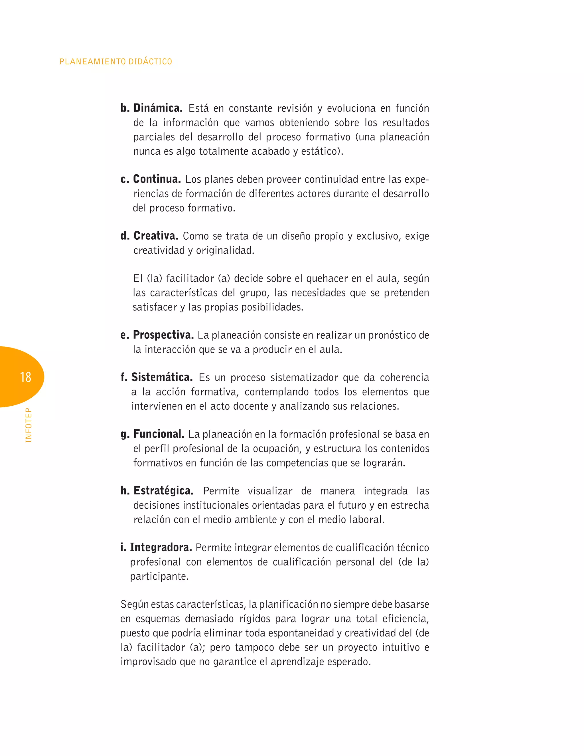 18
Planeamiento Didáctico
INFOTEP
b. Dinámica. Está en constante revisión y evoluciona en función
de la información que vamos obteniendo sobre los resultados
parciales del desarrollo del proceso formativo (una planeación
nunca es algo totalmente acabado y estático).
c. Continua. Los planes deben proveer continuidad entre las expe-
riencias de formación de diferentes actores durante el desarrollo
del proceso formativo.
d. Creativa. Como se trata de un diseño propio y exclusivo, exige
creatividad y originalidad.

El (la) facilitador (a) decide sobre el quehacer en el aula, según
las características del grupo, las necesidades que se pretenden
satisfacer y las propias posibilidades.
e. Prospectiva. La planeación consiste en realizar un pronóstico de
la interacción que se va a producir en el aula.
f. Sistemática. Es un proceso sistematizador que da coherencia
a la acción formativa, contemplando todos los elementos que
intervienen en el acto docente y analizando sus relaciones.
g. Funcional. La planeación en la formación profesional se basa en
el perfil profesional de la ocupación, y estructura los contenidos
formativos en función de las competencias que se lograrán.
h. Estratégica. Permite visualizar de manera integrada las
decisiones institucionales orientadas para el futuro y en estrecha
relación con el medio ambiente y con el medio laboral.
i. Integradora. Permite integrar elementos de cualificación técnico
profesional con elementos de cualificación personal del (de la)
participante.
Según estas características, la planificación no siempre debe basarse
en esquemas demasiado rígidos para lograr una total eficiencia,
puesto que podría eliminar toda espontaneidad y creatividad del (de
la) facilitador (a); pero tampoco debe ser un proyecto intuitivo e
improvisado que no garantice el aprendizaje esperado.
 