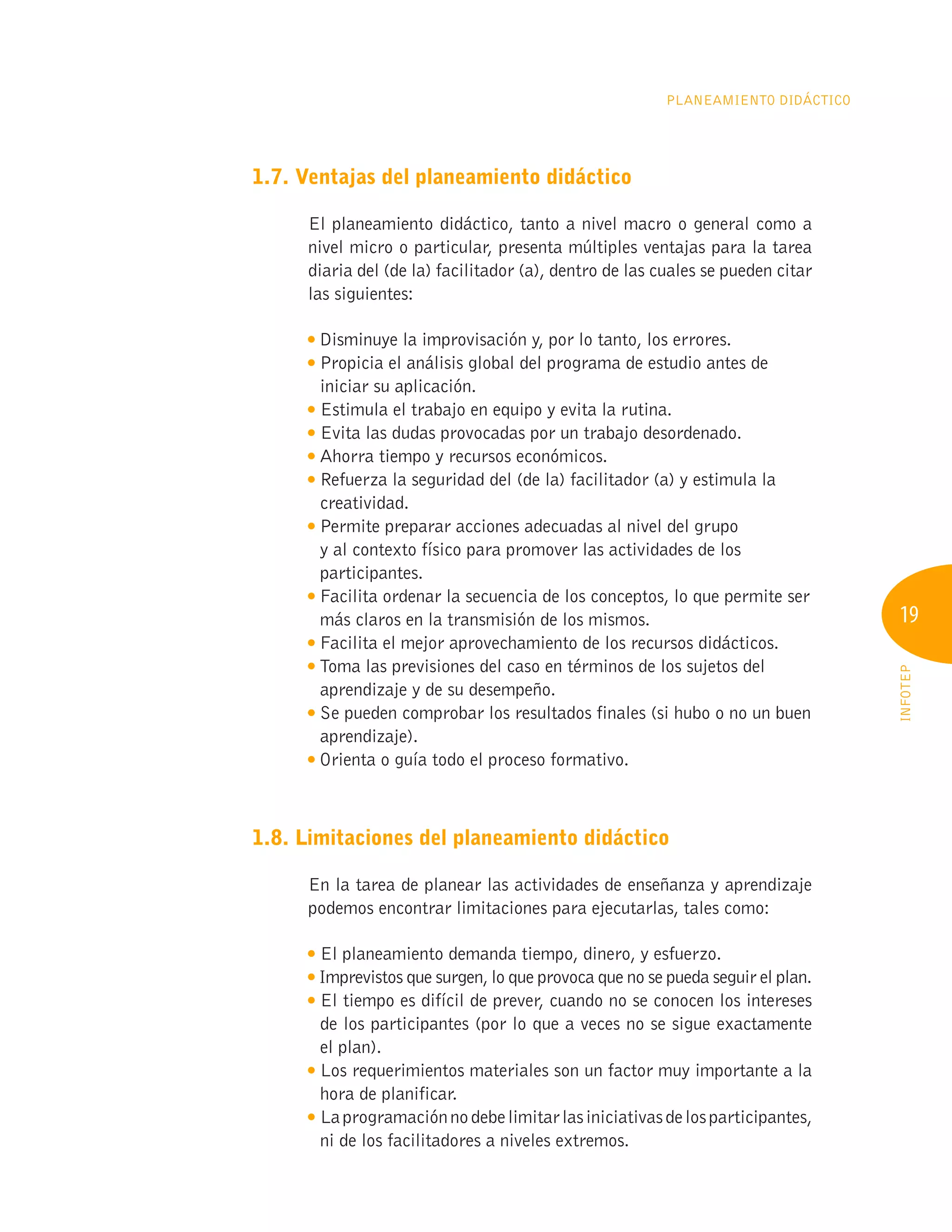 19
INFOTEP
Planeamiento Didáctico
1.7. Ventajas del planeamiento didáctico
El planeamiento didáctico, tanto a nivel macro o general como a
nivel micro o particular, presenta múltiples ventajas para la tarea
diaria del (de la) facilitador (a), dentro de las cuales se pueden citar
las siguientes:

Disminuye la improvisación y, por lo tanto, los errores.

Propicia el análisis global del programa de estudio antes de
iniciar su aplicación.

Estimula el trabajo en equipo y evita la rutina.

Evita las dudas provocadas por un trabajo desordenado.

Ahorra tiempo y recursos económicos.

Refuerza la seguridad del (de la) facilitador (a) y estimula la
creatividad.

Permite preparar acciones adecuadas al nivel del grupo
y al contexto físico para promover las actividades de los
participantes.

Facilita ordenar la secuencia de los conceptos, lo que permite ser
más claros en la transmisión de los mismos.

Facilita el mejor aprovechamiento de los recursos didácticos.

Toma las previsiones del caso en términos de los sujetos del
aprendizaje y de su desempeño.

Se pueden comprobar los resultados finales (si hubo o no un buen
aprendizaje).

Orienta o guía todo el proceso formativo.
1.8. Limitaciones del planeamiento didáctico
En la tarea de planear las actividades de enseñanza y aprendizaje
podemos encontrar limitaciones para ejecutarlas, tales como:

El planeamiento demanda tiempo, dinero, y esfuerzo.

Imprevistos que surgen, lo que provoca que no se pueda seguir el plan.

El tiempo es difícil de prever, cuando no se conocen los intereses
de los participantes (por lo que a veces no se sigue exactamente
el plan).

Los requerimientos materiales son un factor muy importante a la
hora de planificar.
Laprogramaciónnodebelimitarlasiniciativasdelosparticipantes,
ni de los facilitadores a niveles extremos.
 