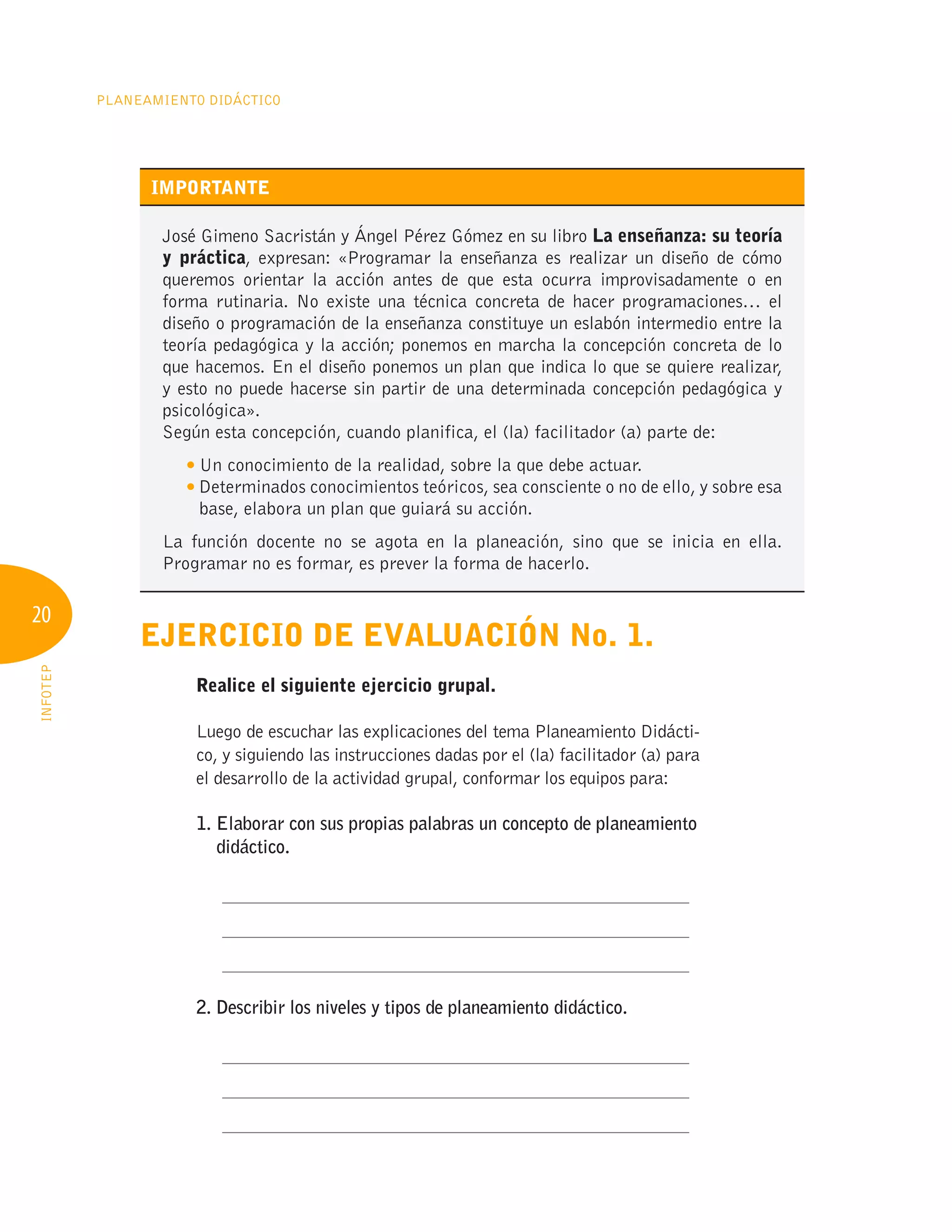 20
Planeamiento Didáctico
INFOTEP
IMPORTANTE
José Gimeno Sacristán y Ángel Pérez Gómez en su libro La enseñanza: su teoría
y práctica, expresan: «Programar la enseñanza es realizar un diseño de cómo
queremos orientar la acción antes de que esta ocurra improvisadamente o en
forma rutinaria. No existe una técnica concreta de hacer programaciones… el
diseño o programación de la enseñanza constituye un eslabón intermedio entre la
teoría pedagógica y la acción; ponemos en marcha la concepción concreta de lo
que hacemos. En el diseño ponemos un plan que indica lo que se quiere realizar,
y esto no puede hacerse sin partir de una determinada concepción pedagógica y
psicológica».
Según esta concepción, cuando planifica, el (la) facilitador (a) parte de:
	 
Un conocimiento de la realidad, sobre la que debe actuar.
	 
Determinados conocimientos teóricos, sea consciente o no de ello, y sobre esa
base, elabora un plan que guiará su acción.
La función docente no se agota en la planeación, sino que se inicia en ella.
Programar no es formar, es prever la forma de hacerlo.
Ejercicio de evaluación No. 1.
	 Realice el siguiente ejercicio grupal.
Luego de escuchar las explicaciones del tema Planeamiento Didácti-
co, y siguiendo las instrucciones dadas por el (la) facilitador (a) para
el desarrollo de la actividad grupal, conformar los equipos para:
1. 
Elaborar con sus propias palabras un concepto de planeamiento
didáctico.
	 ____________________________________________________
	 ____________________________________________________
	 ____________________________________________________
2. Describir los niveles y tipos de planeamiento didáctico.
	 ____________________________________________________
	 ____________________________________________________
	 ____________________________________________________
 