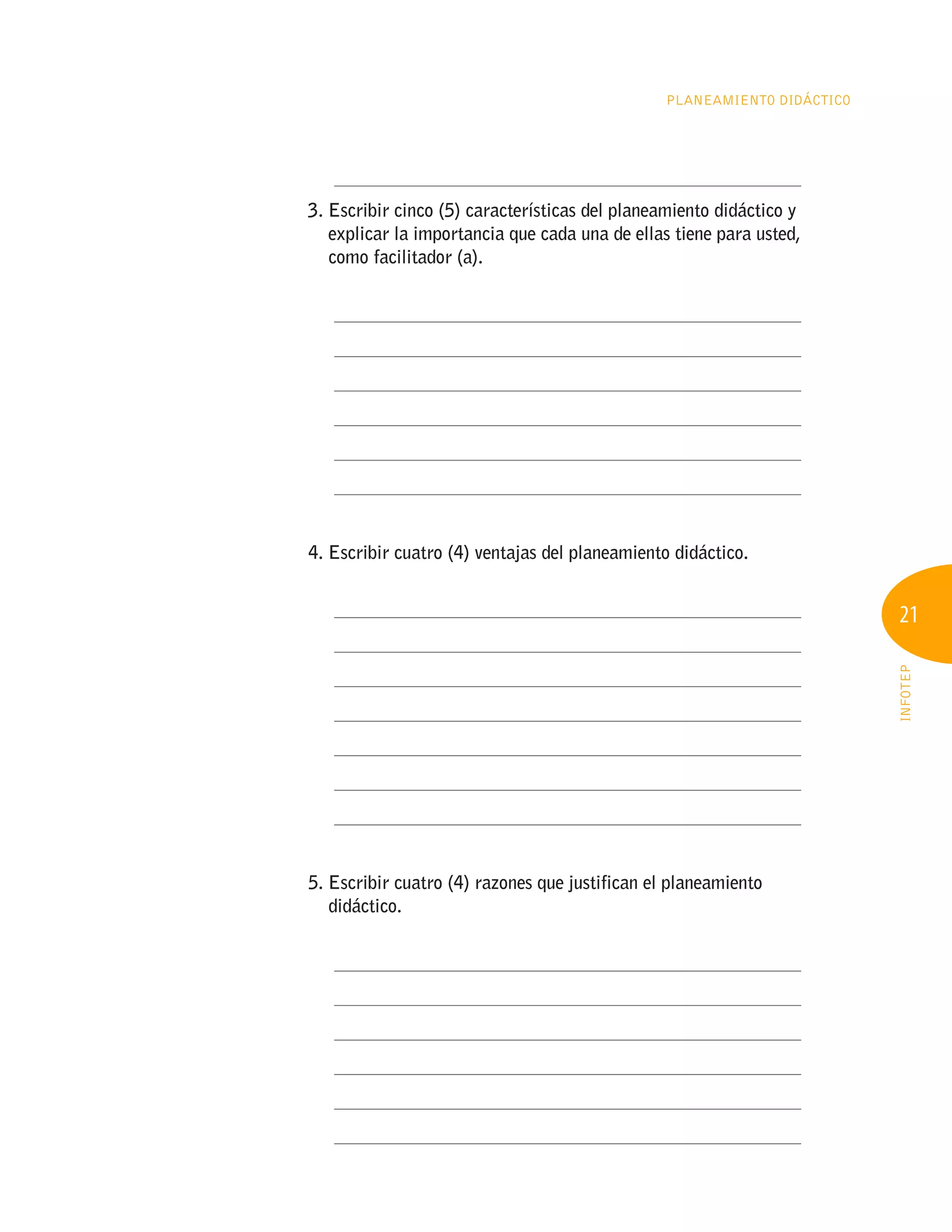 21
INFOTEP
Planeamiento Didáctico
	 ____________________________________________________
3. 
Escribir cinco (5) características del planeamiento didáctico y
explicar la importancia que cada una de ellas tiene para usted,
como facilitador (a).
	 ____________________________________________________
	 ____________________________________________________
	 ____________________________________________________
	 ____________________________________________________
	 ____________________________________________________
	 ____________________________________________________
4. Escribir cuatro (4) ventajas del planeamiento didáctico.
	 ____________________________________________________
	 ____________________________________________________
	 ____________________________________________________
	 ____________________________________________________
	 ____________________________________________________
	 ____________________________________________________
	 ____________________________________________________
5. 
Escribir cuatro (4) razones que justifican el planeamiento
didáctico.
	 ____________________________________________________
	 ____________________________________________________
	 ____________________________________________________
	 ____________________________________________________
	 ____________________________________________________
	 ____________________________________________________
 