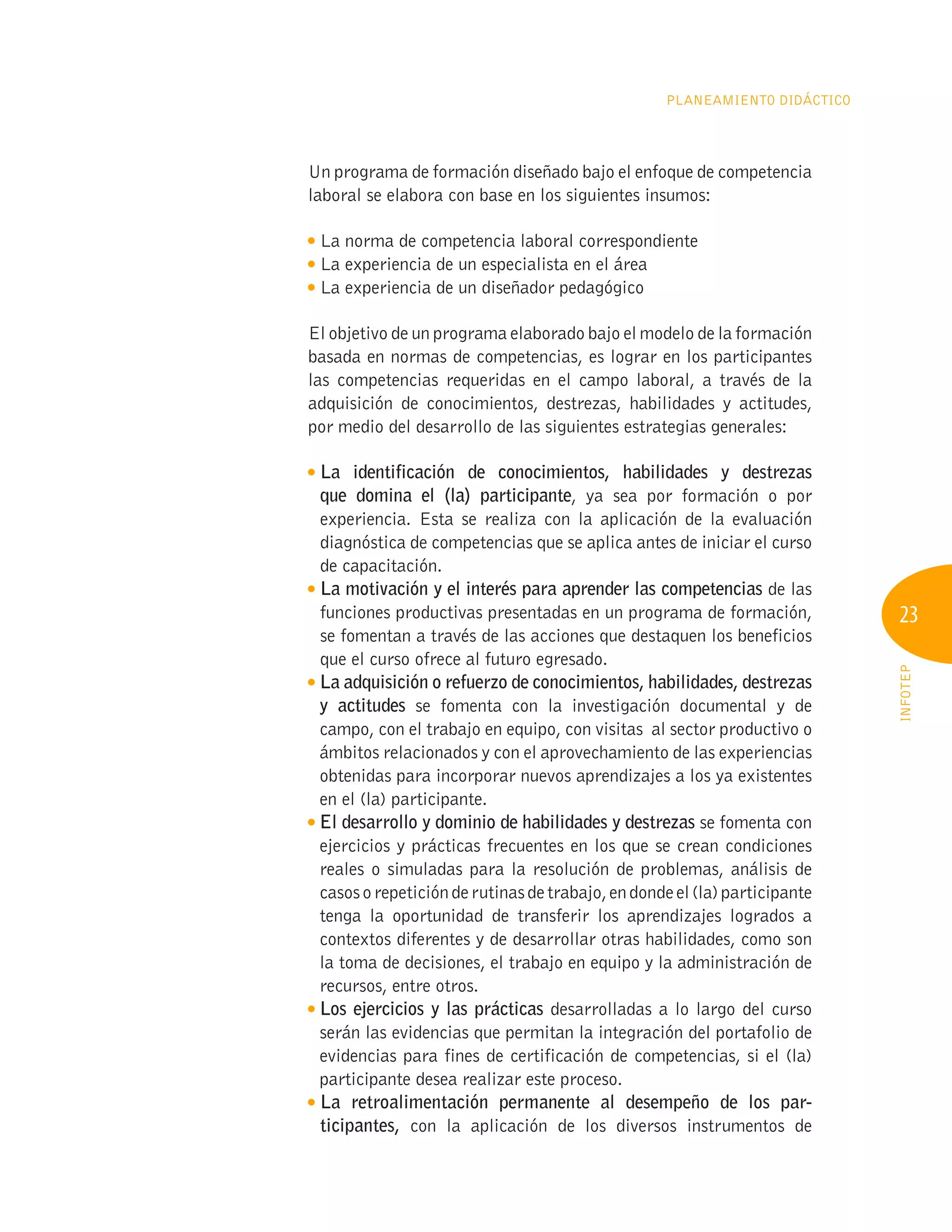 23
INFOTEP
Planeamiento Didáctico
Un programa de formación diseñado bajo el enfoque de competencia
laboral se elabora con base en los siguientes insumos:

La norma de competencia laboral correspondiente

La experiencia de un especialista en el área

La experiencia de un diseñador pedagógico
El objetivo de un programa elaborado bajo el modelo de la formación
basada en normas de competencias, es lograr en los participantes
las competencias requeridas en el campo laboral, a través de la
adquisición de conocimientos, destrezas, habilidades y actitudes,
por medio del desarrollo de las siguientes estrategias generales:

La identificación de conocimientos, habilidades y destrezas
que domina el (la) participante, ya sea por formación o por
experiencia. Esta se realiza con la aplicación de la evaluación
diagnóstica de competencias que se aplica antes de iniciar el curso
de capacitación.

La motivación y el interés para aprender las competencias de las
funciones productivas presentadas en un programa de formación,
se fomentan a través de las acciones que destaquen los beneficios
que el curso ofrece al futuro egresado.

La adquisición o refuerzo de conocimientos, habilidades, destrezas
y actitudes se fomenta con la investigación documental y de
campo, con el trabajo en equipo, con visitas al sector productivo o
ámbitos relacionados y con el aprovechamiento de las experiencias
obtenidas para incorporar nuevos aprendizajes a los ya existentes
en el (la) participante.

El desarrollo y dominio de habilidades y destrezas se fomenta con
ejercicios y prácticas frecuentes en los que se crean condiciones
reales o simuladas para la resolución de problemas, análisis de
casosorepeticiónderutinasdetrabajo,endondeel(la)participante
tenga la oportunidad de transferir los aprendizajes logrados a
contextos diferentes y de desarrollar otras habilidades, como son
la toma de decisiones, el trabajo en equipo y la administración de
recursos, entre otros.

Los ejercicios y las prácticas desarrolladas a lo largo del curso
serán las evidencias que permitan la integración del portafolio de
evidencias para fines de certificación de competencias, si el (la)
participante desea realizar este proceso.

La retroalimentación permanente al desempeño de los par-
ticipantes, con la aplicación de los diversos instrumentos de
 