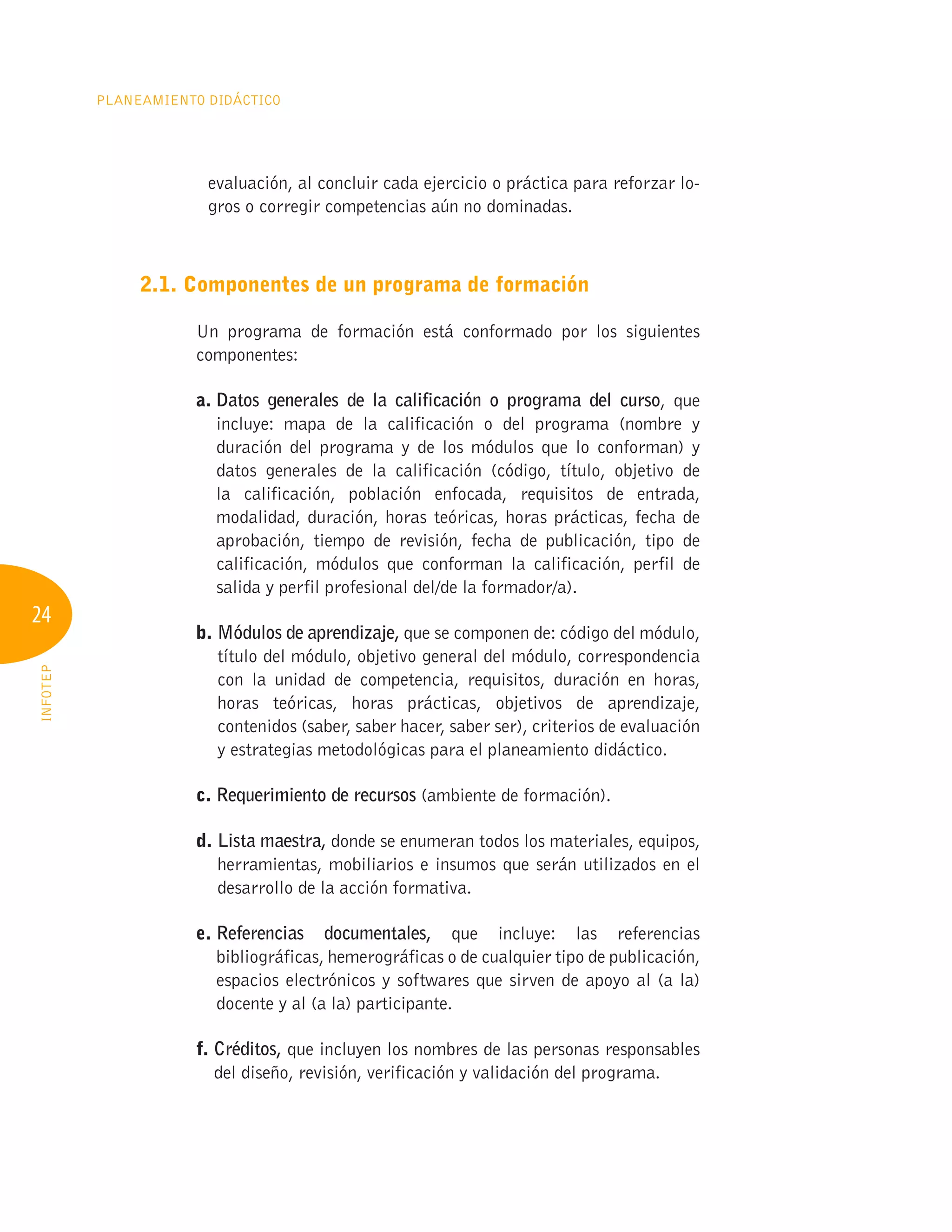 24
Planeamiento Didáctico
INFOTEP
evaluación, al concluir cada ejercicio o práctica para reforzar lo-
gros o corregir competencias aún no dominadas.
2.1. Componentes de un programa de formación
Un programa de formación está conformado por los siguientes
componentes:
a. 
Datos generales de la calificación o programa del curso, que
incluye: mapa de la calificación o del programa (nombre y
duración del programa y de los módulos que lo conforman) y
datos generales de la calificación (código, título, objetivo de
la calificación, población enfocada, requisitos de entrada,
modalidad, duración, horas teóricas, horas prácticas, fecha de
aprobación, tiempo de revisión, fecha de publicación, tipo de
calificación, módulos que conforman la calificación, perfil de
salida y perfil profesional del/de la formador/a).
b. 
Módulos de aprendizaje, que se componen de: código del módulo,
título del módulo, objetivo general del módulo, correspondencia
con la unidad de competencia, requisitos, duración en horas,
horas teóricas, horas prácticas, objetivos de aprendizaje,
contenidos (saber, saber hacer, saber ser), criterios de evaluación
y estrategias metodológicas para el planeamiento didáctico.
c. Requerimiento de recursos (ambiente de formación).
d. Lista maestra, donde se enumeran todos los materiales, equipos,
herramientas, mobiliarios e insumos que serán utilizados en el
desarrollo de la acción formativa.
e. Referencias documentales, que incluye: las referencias
bibliográficas, hemerográficas o de cualquier tipo de publicación,
espacios electrónicos y softwares que sirven de apoyo al (a la)
docente y al (a la) participante.
f. 
Créditos, que incluyen los nombres de las personas responsables
del diseño, revisión, verificación y validación del programa.
 