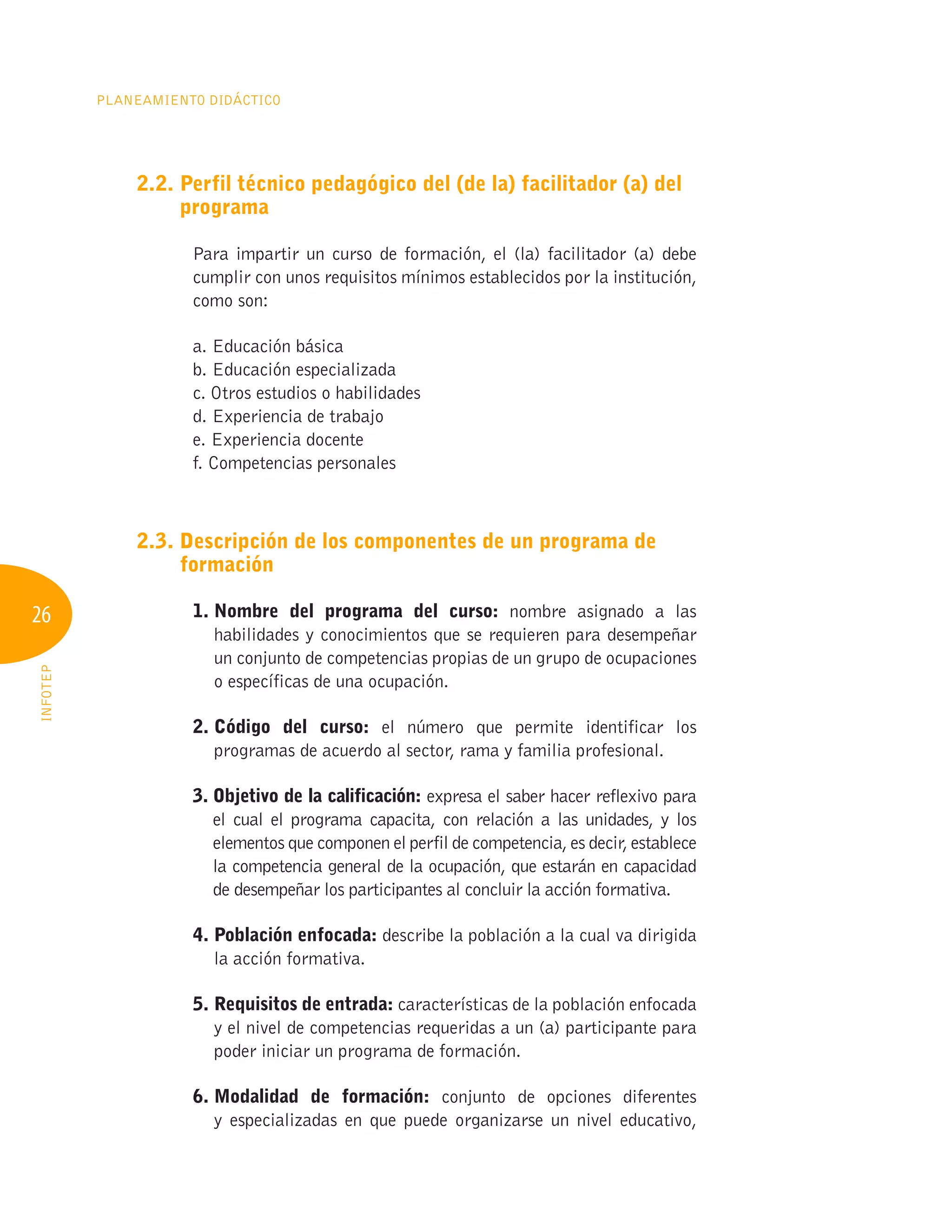 26
Planeamiento Didáctico
INFOTEP
2.2. 
Perfil técnico pedagógico del (de la) facilitador (a) del
programa
Para impartir un curso de formación, el (la) facilitador (a) debe
cumplir con unos requisitos mínimos establecidos por la institución,
como son:
a. Educación básica
b. Educación especializada
c. Otros estudios o habilidades
d. Experiencia de trabajo
e. Experiencia docente
f. Competencias personales
2.3. 
Descripción de los componentes de un programa de
formación
1. 
Nombre del programa del curso: nombre asignado a las
habilidades y conocimientos que se requieren para desempeñar
un conjunto de competencias propias de un grupo de ocupaciones
o específicas de una ocupación.
2. 
Código del curso: el número que permite identificar los
programas de acuerdo al sector, rama y familia profesional.
3. 
Objetivo de la calificación: expresa el saber hacer reflexivo para
el cual el programa capacita, con relación a las unidades, y los
elementos que componen el perfil de competencia, es decir, establece
la competencia general de la ocupación, que estarán en capacidad
de desempeñar los participantes al concluir la acción formativa.
4. Población enfocada: describe la población a la cual va dirigida
la acción formativa.
5. 
Requisitos de entrada: características de la población enfocada
y el nivel de competencias requeridas a un (a) participante para
poder iniciar un programa de formación.
6. 
Modalidad de formación: conjunto de opciones diferentes
y especializadas en que puede organizarse un nivel educativo,
 