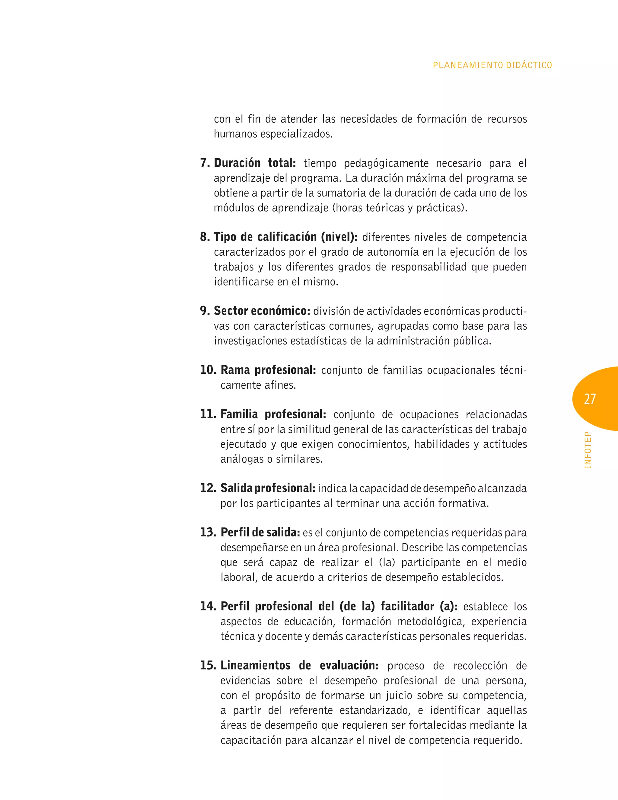 27
INFOTEP
Planeamiento Didáctico
con el fin de atender las necesidades de formación de recursos
humanos especializados.
7. Duración total: tiempo pedagógicamente necesario para el
aprendizaje del programa. La duración máxima del programa se
obtiene a partir de la sumatoria de la duración de cada uno de los
módulos de aprendizaje (horas teóricas y prácticas).
8. 
Tipo de calificación (nivel): diferentes niveles de competencia
caracterizados por el grado de autonomía en la ejecución de los
trabajos y los diferentes grados de responsabilidad que pueden
identificarse en el mismo.
9. Sector económico: división de actividades económicas producti-
vas con características comunes, agrupadas como base para las
investigaciones estadísticas de la administración pública.
10. Rama profesional: conjunto de familias ocupacionales técni-
camente afines.
11. Familia profesional: conjunto de ocupaciones relacionadas
entre sí por la similitud general de las características del trabajo
ejecutado y que exigen conocimientos, habilidades y actitudes
análogas o similares.
12. Salidaprofesional:indicalacapacidaddedesempeñoalcanzada
por los participantes al terminar una acción formativa.
13. Perfil de salida: es el conjunto de competencias requeridas para
desempeñarse en un área profesional. Describe las competencias
que será capaz de realizar el (la) participante en el medio
laboral, de acuerdo a criterios de desempeño establecidos.
14. 
Perfil profesional del (de la) facilitador (a): establece los
aspectos de educación, formación metodológica, experiencia
técnica y docente y demás características personales requeridas.
15. 
Lineamientos de evaluación: proceso de recolección de
evidencias sobre el desempeño profesional de una persona,
con el propósito de formarse un juicio sobre su competencia,
a partir del referente estandarizado, e identificar aquellas
áreas de desempeño que requieren ser fortalecidas mediante la
capacitación para alcanzar el nivel de competencia requerido.
 