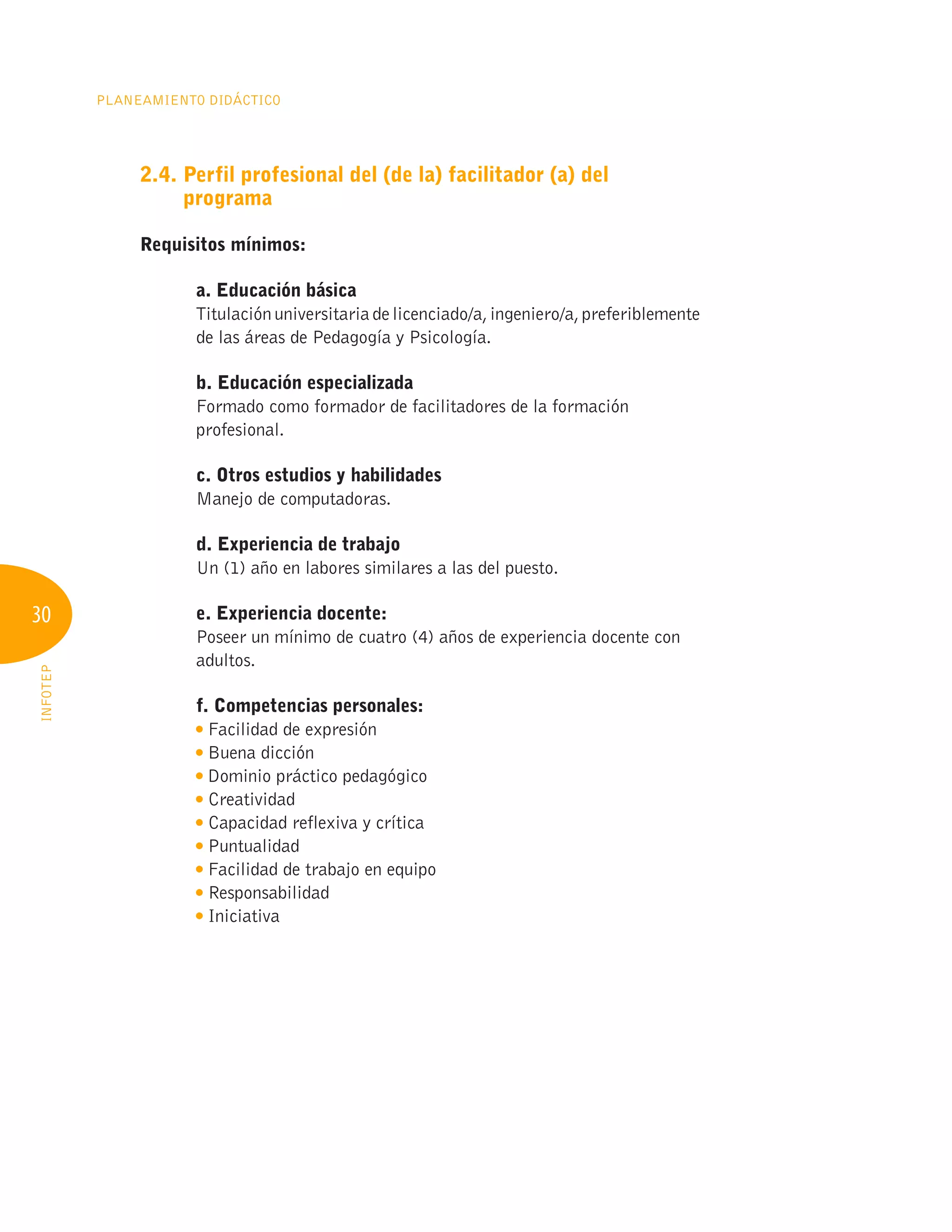 30
Planeamiento Didáctico
INFOTEP
2.4. 
Perfil profesional del (de la) facilitador (a) del
programa
Requisitos mínimos:
a. Educación básica
Titulaciónuniversitariadelicenciado/a,ingeniero/a,preferiblemente
de las áreas de Pedagogía y Psicología.
b. Educación especializada
Formado como formador de facilitadores de la formación
profesional.
c. Otros estudios y habilidades
Manejo de computadoras.
d. Experiencia de trabajo
Un (1) año en labores similares a las del puesto.
e. Experiencia docente:
Poseer un mínimo de cuatro (4) años de experiencia docente con
adultos.
f. Competencias personales:

Facilidad de expresión
Buena dicción

Dominio práctico pedagógico
Creatividad

Capacidad reflexiva y crítica
Puntualidad

Facilidad de trabajo en equipo
Responsabilidad
Iniciativa
 