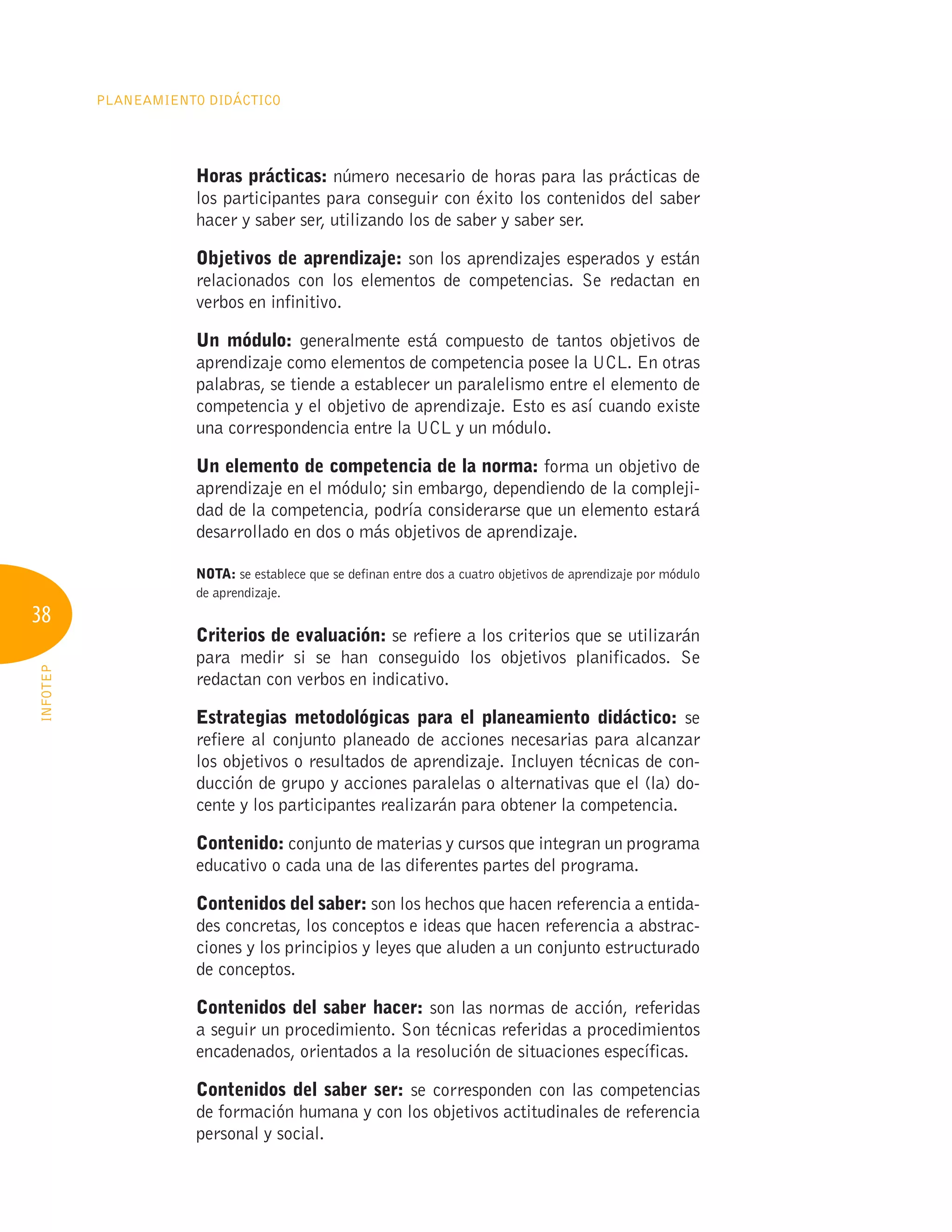 38
Planeamiento Didáctico
INFOTEP
Horas prácticas: número necesario de horas para las prácticas de
los participantes para conseguir con éxito los contenidos del saber
hacer y saber ser, utilizando los de saber y saber ser.
Objetivos de aprendizaje: son los aprendizajes esperados y están
relacionados con los elementos de competencias. Se redactan en
verbos en infinitivo.
Un módulo: generalmente está compuesto de tantos objetivos de
aprendizaje como elementos de competencia posee la UCL. En otras
palabras, se tiende a establecer un paralelismo entre el elemento de
competencia y el objetivo de aprendizaje. Esto es así cuando existe
una correspondencia entre la UCL y un módulo.
Un elemento de competencia de la norma: forma un objetivo de
aprendizaje en el módulo; sin embargo, dependiendo de la compleji-
dad de la competencia, podría considerarse que un elemento estará
desarrollado en dos o más objetivos de aprendizaje.
NOTA: se establece que se definan entre dos a cuatro objetivos de aprendizaje por módulo
de aprendizaje.
Criterios de evaluación: se refiere a los criterios que se utilizarán
para medir si se han conseguido los objetivos planificados. Se
redactan con verbos en indicativo.
Estrategias metodológicas para el planeamiento didáctico: se
refiere al conjunto planeado de acciones necesarias para alcanzar
los objetivos o resultados de aprendizaje. Incluyen técnicas de con-
ducción de grupo y acciones paralelas o alternativas que el (la) do-
cente y los participantes realizarán para obtener la competencia.
Contenido: conjunto de materias y cursos que integran un programa
educativo o cada una de las diferentes partes del programa.
Contenidos del saber: son los hechos que hacen referencia a entida-
des concretas, los conceptos e ideas que hacen referencia a abstrac-
ciones y los principios y leyes que aluden a un conjunto estructurado
de conceptos.
Contenidos del saber hacer: son las normas de acción, referidas
a seguir un procedimiento. Son técnicas referidas a procedimientos
encadenados, orientados a la resolución de situaciones específicas.
Contenidos del saber ser: se corresponden con las competencias
de formación humana y con los objetivos actitudinales de referencia
personal y social.
 